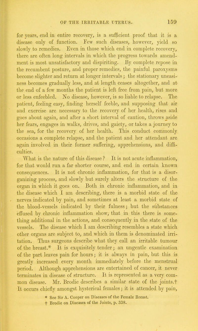 for years, end in entire recovery, is a suilficient proof tliat it is a disease only of function. Few sucli diseases, however, yield so slowly to remedies. Even in those wliich. end in complete recovery, there are often long intervals in wliich the progress towards amend- ment is most unsatisfactory and dispiriting. By complete repose in the recimibent posture, and proper remedies, the painful paroxysms become shghter and retui'n at longer intervals ; the stationary uneasi- ness becomes gradually less, and at length ceases altogether, and at the end of a few months the patient is left free from pain, but more or less enfeebled. No disease, however, is so Hable to relapse. The patient, feeling easy, finding herself feeble, and supposing that air and exercise are necessary to the recovery of her health, rises and goes about again, and after a short interval of caution, throws aside her fears, engages in walks, drives, and gaiety, or takes a journey to the sea, for the recovery of her health. This conduct commonly occasions a complete relapse, and the patient and her attendant are again involved in their former suffering, apprehensions, and diffi- culties. Wliat is the nature of this disease ? It is not acute inflammation, for that would run a far shorter course, and end in certain known consequences. It is not clironic inflammation, for that is a disor- ganizing process, and slowly but surely alters the structure of the organ in which it goes on. Both in chronic inflammation, and in the disease wliich I am describing, there is a morbid state of the nerves indicated by pain, and sometimes at least a morbid state of the blood-vessels indicated by their fulness; but the substances effused by chronic inflammation show, that in tins there is some- tliing additional in the actions, and consequently in the state of the vessels. The disease which I am describing resembles a state which other organs are subject to, and winch in them is denominated irri- tation. Thus surgeons describe what they call an irritable tumour of the breast.* It is exquisitely tender; an ungentle examination of the part leaves pain for hours • it is always in pain, but tliis is greatly increased every month immediately before the menstrual period. Although apprehensions are entertained of cancer, it never terminates in disease of structure. It is represented as a very com- mon disease. Mr. Brodie describes a similar state of the joints.t It occurs cliiefly amongst hysterical females j it is attended by pain, * See Sir A. Cooper on Diseases of the Female Breast, f Brodie on Diseases of the Joints, p. 338.