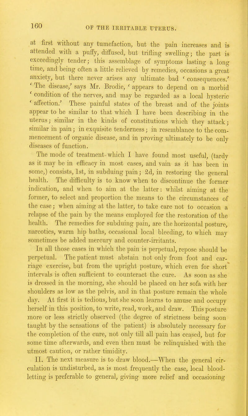 at first without any tumefaction, but the pain increases and is attended with a pufty, diffused, but triflmg swelling; the part is exceedingly tender; this assemblage of symptoms lasting a long time, and being often a little relieved by remedies, occasions a great anxiety, but there never arises any ultimate bad ' consequences/ ' The disease,' says Mr. Brodie, ' appears to depend on a morbid ' condition of the nerves, and may be regarded as a local hysteric ' affection/ These painful states of the breast and of the joints appear to be similar to that which I have been describing in the uterus; similar in the kinds of constitutions M'liich they attack; similar in pain; in exquisite tenderness; in resemblance to the com- mencement of organic disease, and in proving ultimately to be only diseases of function. The mode of treatment-wliieh I have found most useful, (tardy as it may be in efficacy in most cases, and vain as it has been m some,) consists, 1st, in subduing pain; 2d, in restoring the general health. Tlie difficulty is to know when to discontinue the former indication, and when to aim at the latter: whilst aiming at the former, to select and proportion the means to the chcumstances of the case; when aiming at the latter, to take care not to occasion a relapse of the pain by the means employed for the restoration of the healtli. The remedies for subduing pain, are the horizontal posture, narcotics, warm hip baths, occasional local bleeding, to wliich may sometimes be added mercury and counter-irritants. In all those cases in wliich the pain is perpetual, repose should be perpetual. The patient must abstain not only from foot and car- riage exercise, but from the upright posture, which even for short' intervals is often sufficient to counteract the cure. As soon as she is dressed in the morning, she should be placed on her sofa with her shoulders as low as the pelvis, and in that posture remain the whole day. At fii'st it is tedious, but she soon learns to amuse and occujsy lierseK in this position, to write, read, work, and di-aw. This postui-e more or less strictly observed (the degree of strictness being soon taught by the sensations of the patient) is absolutely necessary for the completion of the cure, not only tiU all pain has ceased, but for some time afterwards, and even then must be relinquished with the utmost caution, or rather timidity. II. The next measm-e is to di-aw blood.—When the general cir- culation is undistui-bed, as is most frequently the case, local blood- letting is preferable to general, giving more rehef and occasioning