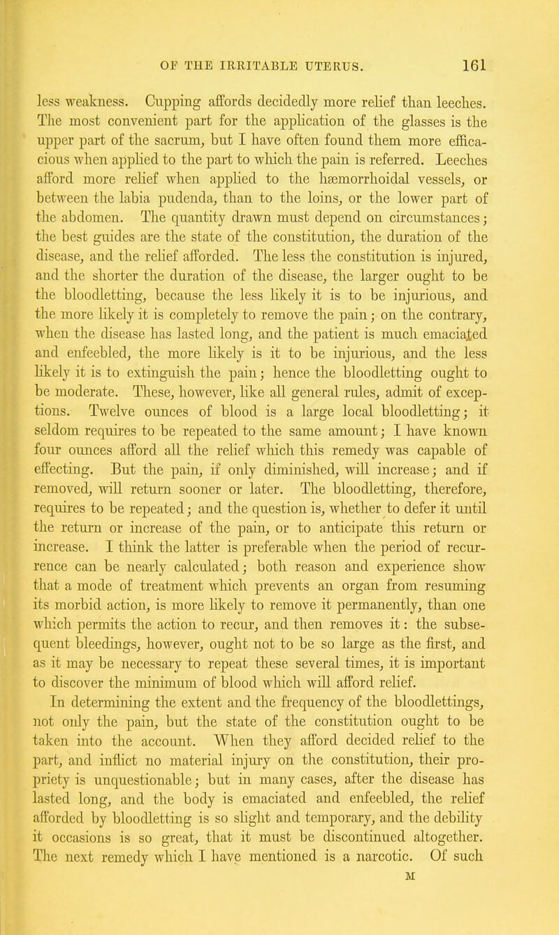 less weakness. Cupping affords decidedly more relief tlian leeches. The most convenient part for the application of the glasses is the upper part of the sacrum^ but I have often found them more effica- cious when apphed to the part to wliich the pain is referred. Leeches afford more relief when applied to the ha^morrhoidal vessels, or between the labia pudenda,, than to the loins, or the lower part of the abdomen. The quantity drawn must depend on circumstances; the best guides are the state of the constitution, the duration of the disease, and the relief afforded. The less the constitution is injured, and the shorter the duration of the disease, the larger ought to be the bloodletting, because the less likely it is to be injurious, and the more hkely it is completely to remove the pain; on the contrary, when the disease has lasted long, and the patient is much emaciated and enfeebled, the more likely is it to be injuiious, and the less Kkely it is to extinguish the pain; hence the bloodletting ought to be moderate. These, however, Kke all general rules, admit of excep- tions. T^^elve ounces of blood is a large local bloodletting; it seldom requires to be repeated to the same amount; I have known four ounces afford all the relief which tliis remedy was capable of effecting. But the pain, if only diminished, will increase; and if removed, will return sooner or later. The bloodletting, therefore, requires to be repeated; and the question is, whether to defer it until the return or increase of the pain, or to anticipate tliis return or increase. I tliink the latter is preferable when the period of recur- rence can be nearly calculated; both reason and experience show that a mode of treatment which prevents an organ from resumiag its morbid action, is more Kkely to remove it permanently, than one wliich permits the action to recui-, and then removes it: the subse- quent bleedings, however, ought not to be so large as the first, and as it may be necessary to repeat these several times, it is important to discover the minimum of blood which will afford relief. In determining the extent and the frequency of the bloodlettings, not oidy the pain, but the state of the constitution ought to be taken into the account. When they afford decided rehef to the part, and inflict no material injury on the constitution, their pro- priety is unquestionable; but in many cases, after the disease has lasted long, and the body is emaciated and enfeebled, the relief afforded by bloodletting is so slight and temporary, and the debility it occasions is so great, that it must be discontinued altogether. The next remedy which I have mentioned is a narcotic. Of such M