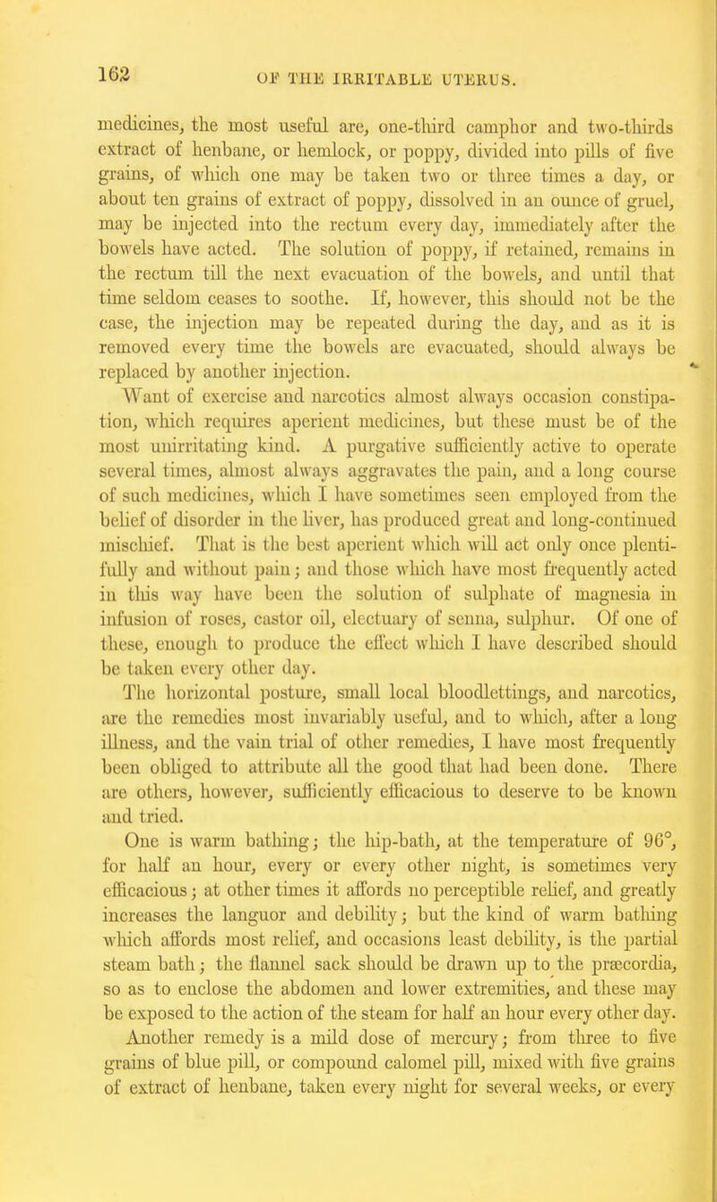 163 medicines, the most useful are, one-tliird camphor and two-thirds extract of henbane, or hemlock, or poppy, divided into pills of five grains, of wliich one may be taken two or three times a day, or about ten grains of extract of poppy, dissolved iti an ounce of gruel, may be injected into the rectum every day, immediately after the bowels have acted. The solution of poppy, if retained, remains ia the rectum till the next evacuation of the bowels, and until that time seldom ceases to soothe. If, however, this should not be the case, the injection may be repeated duiing the day, and as it is removed every time the bowels are evacuated, should always be replaced by another injection. Want of exercise and narcotics almost always occasion constipa- tion, which requires aperient medicines, but these must be of the most unirritating kind. A purgative sulficicntly active to operate several times, almost always aggravates the pain, and a long course of such medicines, which I have sometimes seen employed from the belief of disorder in the hver, has produced great and long-continued iniscliief. Tliat is the best aperient which wiU act only once plenti- fully and without pain; and those ^^'hich have most frequently acted in tliis way have been the solution of sidphate of magnesia in infusion of roses, castor oil, electuary of senna, sulphur. Of one of these, enough to produce the ell'ect which I have described should be taken every other day. The horizontal posture, small local bloodlettings, and narcotics, are the remedies most invariably useful, and to which, after a long illness, and the vain trial of other remedies, I have most frequently been obliged to attribute all the good that had been done. There are others, however, sufficiently efficacious to deserve to be known and tried. One is warm bathing; the liip-bath, at the temperature of 96°, for half an houi', every or every other night, is sometimes very efficacious; at other times it affords no perceptible rehef, and greatly increases the languor and debility; but the kind of warm batliing which afl'ords most relief, and occasions least debiUty, is the partial steam bath; the flannel sack should be drawn up to the praecordia, so as to enclose the abdomen and lower extremities, and these may be exposed to the action of the steam for haK an hour every other day. Another remedy is a nuld dose of mercury; from three to five grains of blue pill, or compound calomel piU, mixed with five grains of extract of henbane, taken every night for several weeks, or every