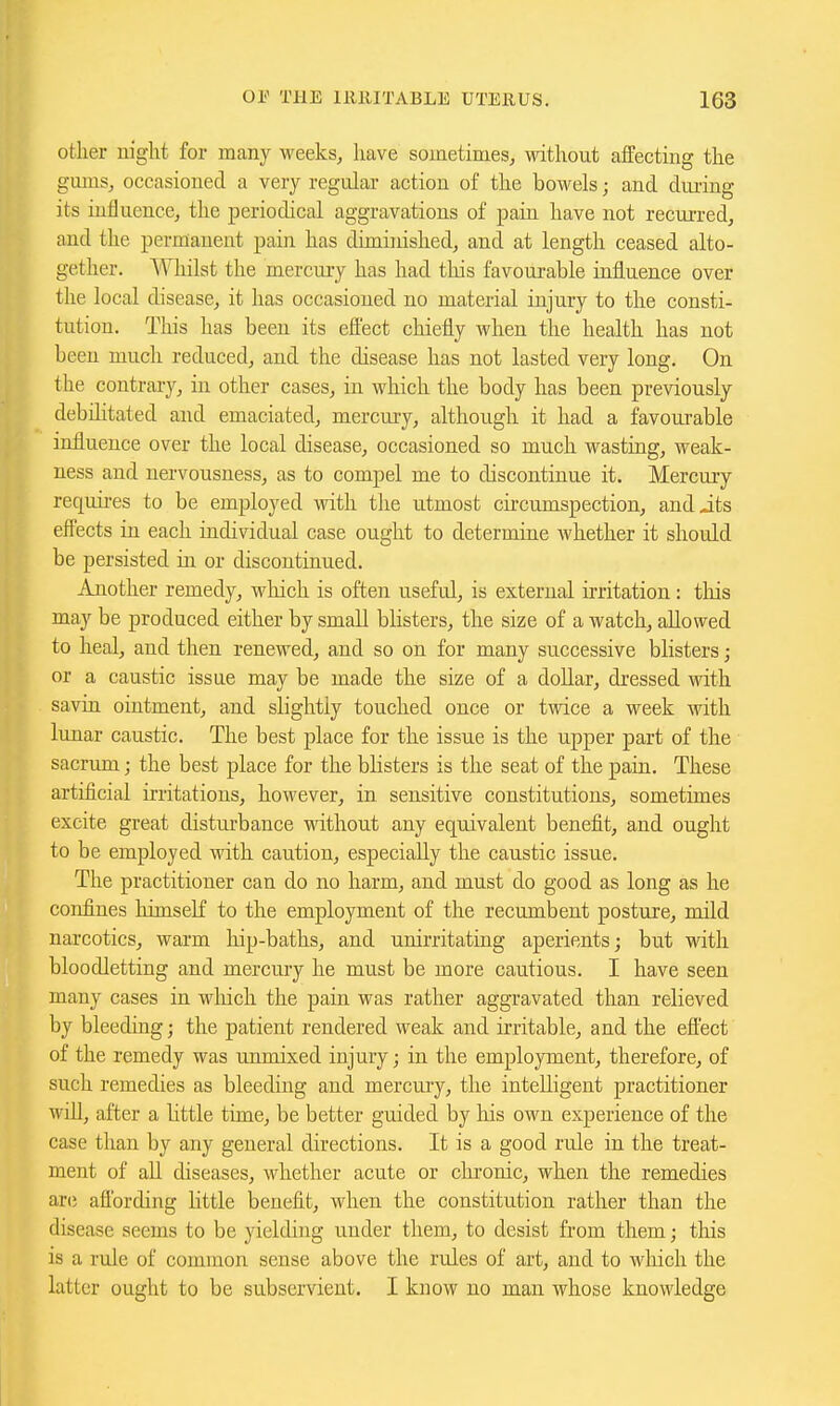 other night for many weeks, have sometimes, without affecting the gimis, occasioned a very regular action of the bowels; and during its influence, the periodical aggravations of pain have not recurred, and the permanent pain has diminished, and at length ceased alto- gether. Whilst the mercury has had this favourable influence over the local disease, it has occasioned no material injury to the consti- tution. This has been its effect chiefly when the health has not been much reduced, and the disease has not lasted very long. On the contrary, in other cases, in which the body has been previously debilitated and emaciated, merely, although it had a favourable influence over the local disease, occasioned so much wasting, weak- ness and nervousness, as to compel me to discontinue it. Mercury requires to be employed with the utmost circumspection, and jts effects iti each individual case ought to determine whether it should be persisted in or discontinued. Another remedy, which is often useful, is external irritation: tliis may be produced either by small blisters, the size of a watch, allowed to heal, and then renewed, and so on for many successive blisters; or a caustic issue may be made the size of a doUar, dressed with savia ointment, and slightly touched once or twice a week with lunar caustic. The best place for the issue is the upper part of the sacrum; the best place for the bhsters is the seat of the pain. These artificial irritations, however, in sensitive constitutions, sometimes excite great disturbance without any equivalent benefit, and ought to be employed with caution, especially the caustic issue. The practitioner can do no harm, and must do good as long as he confines himself to the employment of the recumbent posture, mild narcotics, warm hip-baths, and unirritating aperients; but with bloodletting and mercury he must be more cautious. I have seen many cases in which the pain was rather aggravated than relieved by bleeding; the patient rendered weak and irritable, and the effect of the remedy was unmixed injury; in the employment, therefore, of such remedies as bleeding and mercury, the intelligent practitioner will, after a little time, be better guided by his own experience of the case than by any general directions. It is a good rule in the treat- ment of aU diseases, whether acute or clu'onic, when the remedies ar(5 afibrding little benefit, when the constitution rather than the disease seems to be yielding under them, to desist from them; tliis is a rule of common sense above the rules of art, and to which the latter ought to be subservient. I know no man whose knowledge