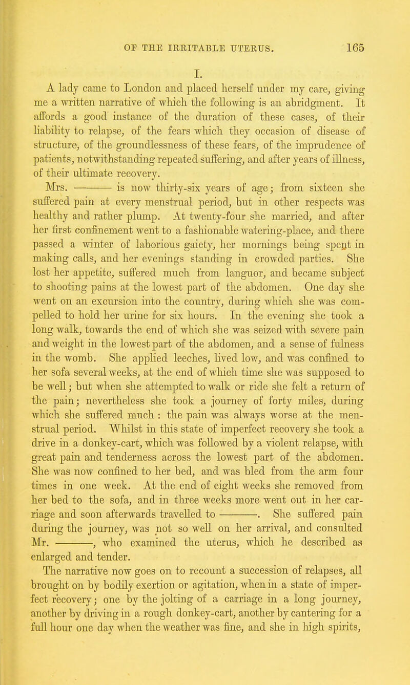 I. A lady came to London and placed herself under my care, giving me a written narrative of wliicli tlie following is an abridgment. It afPords a good instance of the diu-ation of these cases, of their liability to relapse, of the fears wliich they occasion of disease of strnctnre, of the groundlessness of these fears, of the imprudence of patients, notwithstanding repeated suffering, and after years of illness, of their ultimate recovery. Mrs. is now tliirty-six years of age; from sixteen she suffered pain at every menstrual period, but in other respects was healthy and rather plump. At twenty-four she married, and after her fii'st confinement went to a fashionable watering-place, and there passed a winter of laborious gaiety, her mornings being spegt in making calls, and her evenings standing in crowded parties. She lost her appetite, suffered much from languor, and became subject to shooting pains at the lowest part of the abdomen. One day she went on an excursion into the country, during wliich she was com- pelled to hold her urine for six hours. In the evening she took a long walk, towards the end of which she was seized with severe pain and weight in the lowest part of the abdomen, and a sense of fulness in the womb. She applied leeches, Hved low, and was confined to her sofa several weeks, at the end of wliich time she was supposed to be well; but when she attempted to walk or ride she felt a return of the pain; nevertheless she took a journey of forty miles, during which she suffered much : the pain was always worse at the men- strual period. Wliilst in this state of imperfect recovery she took a drive in a donkey-cart, which was followed by a violent relapse, with great pain and tenderness across the lowest part of the abdomen. She was now confined to her bed, and was bled from the arm four times in one week. At the end of eight weeks she removed from her bed to the sofa, and in three weeks more went out in her car- riage and soon afterwards travelled to . She suffered pain during the journey, was not so well on her arrival, and consulted Mr. ■ , who examined the uterus, wliich he described as enlarged and tender. The narrative now goes on to recount a succession of relapses, all brought on by bodily exertion or agitation, when in a state of imper- fect recovery; one by the jolting of a carriage in a long journey, another by driving in a rough donkey-cart, another by cantering for a full hour one day when the weather was fine, and she in liigh spirits.