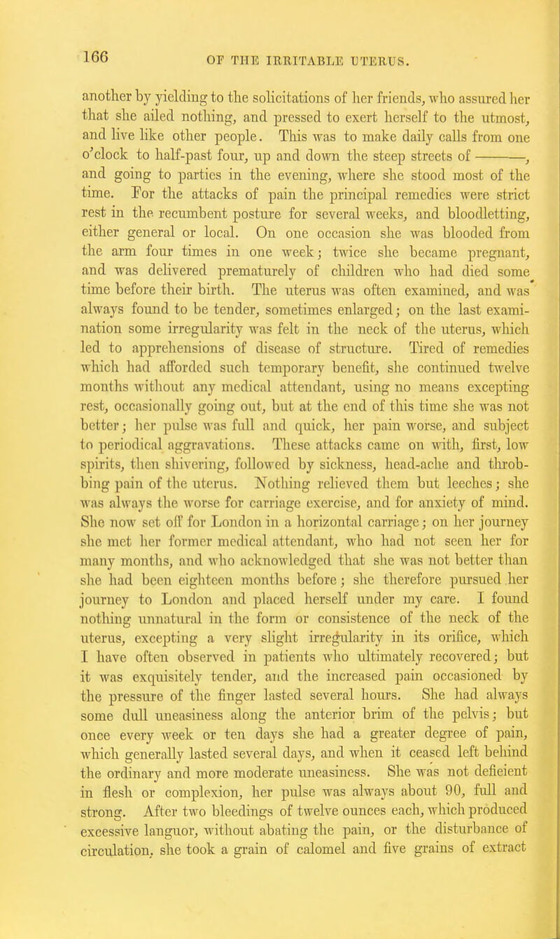 another by yielding to tlie solicitations of her friends, who assured lier that she ailed nothing, and pressed to exert herself to the utmost, and live hlce other people. Tliis was to make daily calls from one o'clock to half-past four, up and down the steep streets of , and going to parties in the evening, where she stood most of the time. Tor the attacks of pain the principal remedies were strict rest in the recumbent posture for several weeks, and bloodletting, either general or local. On one occasion she was blooded from the arm four times in one week; twice she became pregnant, and was delivered prematurely of cliildi'en who had died some time before their birth. The uterus was often examined, and was always found to be tender, sometimes enlarged; on the last exami- nation some irregularity M'as felt in the neck of the uterus, which led to apprehensions of disease of structure. Tired of remedies which had afforded such temporary benefit, she continued twelve months without any medical attendant, using no means excepting rest, occasionally going out, but at the end of this time she was not better; her pulse was full and quick, her pain worse, and subject to periodical aggravations. These attacks came on vidth, first, low spirits, then shivering, followed by sickness, head-ache and throb- bing pain of the uterus. Nothing relieved them but leeches; she was always the M'orse for carriage exercise, and for anxiety of mind. She now set off for London in a horizontal carriage; on her journey she met her former medical attendant, who had not seen her for many months, and who acknowledged that she was not better than she had been eighteen months before; she therefore pursued her journey to London and placed herself under my care. I found notliiug unnatiu-al in the form or consistence of tlie neck of the uterus, excepting a very slight irregularity in its orifice, wliich I have often observed in patients who ultimately recovered; but it was exquisitely tender, and the increased pain occasioned by the pressure of the finger lasted several hoiu-s. She had always some dull uneasiness along the anterior brim of the pelvis; but once every week or ten days she had a greater degree of pain, which generally lasted several days, and when it ceased left behind the ordinary and more moderate uneasiness. She was not deficient in flesh or complexion, her pulse was always about 90, full and strong. After two bleedings of twelve ounces each, which produced excessive languor, without abating the pain, or the disturbance of circulation, she took a grain of calomel and five grains of extract