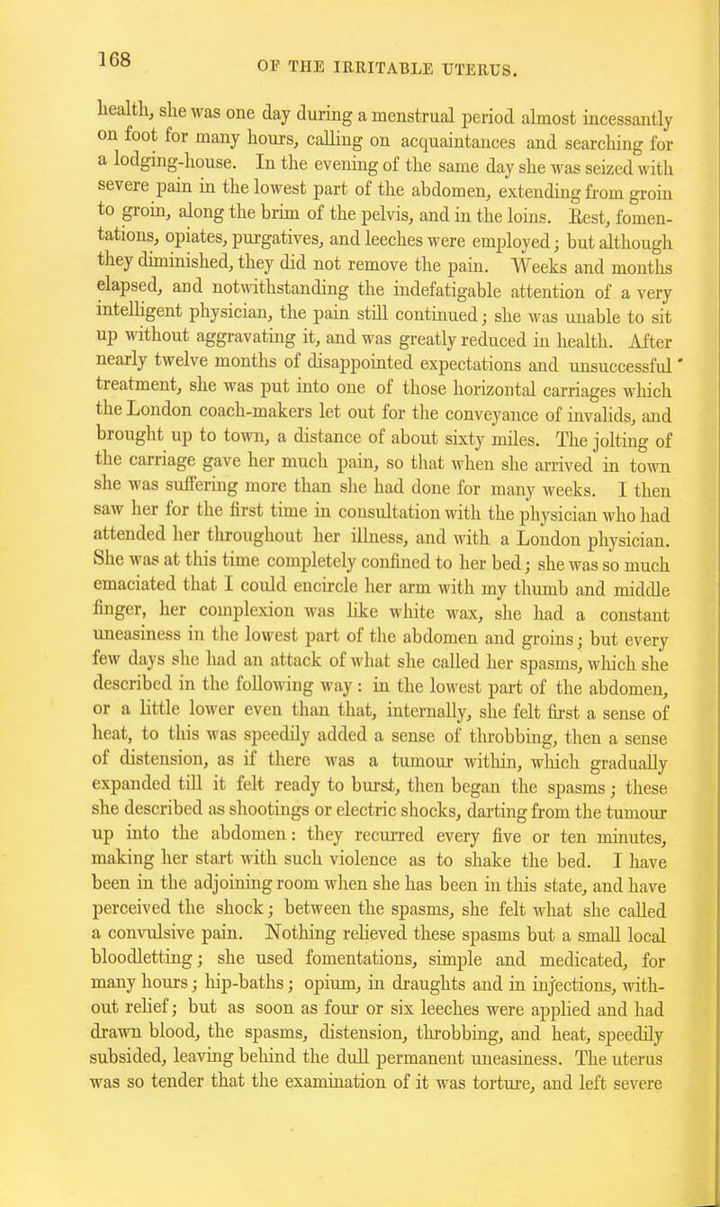 OP THE IRRITABLE UTERUS. health, she was one day during a menstrual period almost incessantly on foot for many hours, calling on acquaintances and searching for a lodging-house. In the evening of the same day she was seized with severe pain in the lowest part of the abdomen, extending fi-om groin to grom, along the brim of the pelvis, and in the loins. Eest, fomen- tations, opiates, pui-gatives, and leeches were employed; but although they duninished, they did not remove the pain. Weeks and months elapsed, and notwithstanding the indefatigable attention of a very inteUigent physician, the pain stiU continued; she was unable to sit up without aggravating it, and was greatly reduced in health. After nearly twelve months of disappomted expectations and unsuccessful' treatment, she was put into one of those horizontal carriages which the London coach-makers let out for the conveyance of invalids, and brought up to town, a distance of about sixty miles. The jolting of the carriage gave her much pain, so that when she arrived in town she was suffering more than she had done for many weeks. I then saw her for the first time in consultation with the physician who had attended her tliroughout her iUness, and with a London physician. She was at this time completely confined to her bed; she was so much emaciated that I could encircle her arm with my thumb and middle finger, her complexion was hke white wax, she had a constant uneasiness in the lowest part of the abdomen and groins; but every few days she had an attack of what she called her spasms, wliich she described in the folloAving way : in the lowest part of the abdomen, or a little lower even than that, internally, she felt fii-st a sense of heat, to this was speedily added a sense of tlu-obbing, then a sense of distension, as if there was a tumour witliin, wliich gradually expanded till it felt ready to burst, then began the spasms; these she described as shootings or electric shocks, darting from the tumour up into the abdomen: they recuiTed every five or ten minutes, making her start with such violence as to shake the bed. I have been in the adjoining room when she has been in this state, and have perceived the shock; between the spasms, she felt what she called a convulsive pain. Notliing reheved these spasms but a small local bloodletting; she used fomentations, simple and medicated, for many hours; hip-baths; opium, in di-aughts and in inj'ections, with- out rehef; but as soon as four or six leeches were applied and had drawn blood, the spasms, distension, throbbing, and heat, speedily subsided, leaving beliind the dull permanent uneasiness. The uterus was so tender that the examination of it was torture, and left severe