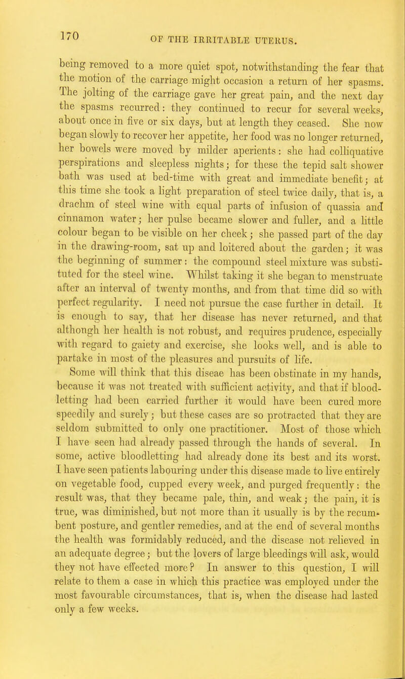 being removed to a more quiet spot, notwithstanding the fear that the motion of the carriage might occasion a return of her spasms. The jolting of the carriage gave her great pain, and the next day the spasms recurred: they continued to recur for several weeks, about once in five or six days, but at length they ceased. She now began slowly to recover her appetite, her food was no longer returned, her bowels were moved by milder aperients: she had colliquative perspirations and sleepless nights; for these the tepid salt shower bath was used at bed-time with great and immediate benefit; at this tune she took a light preparation of steel twice daily, that is, a draclun of steel wine with equal parts of infusion of quassia and cinnamon water; her pulse became slower and fuller, and a httle colour began to be visible on her cheek j she passed part of the day in the drawing-room, sat up and loitered about the garden; it was the beginning of summer: the compound steel mixture was substi- tuted for the steel wine. Whilst taking it she began to menstruate after an interval of twenty months, and from that time did so with perfect regularity. I need not pursue the case fui-ther in detail. It is enough to say, that her disease has never returned, and that although her health is not robust, and requires prudence, especially with regard to gaiety and exercise, she looks well, and is able to partake in most of the pleasures and pursuits of hfe. Some Avill think that this diseae has been obstinate in my hands, because it was not treated with sufficient activitj^, and that if blood- letting had been carried further it would have been cured more speedily and surely; but these cases are so protracted that they are seldom submitted to only one practitioner. Most of those wliich I have seen had already passed tlirougli the hands of several. In some, active bloodletting had already done its best and its worst. I have seen patients labotu'ing under this disease made to live entirely on vegetable food, cupped every week, and pui-ged frequently: the result was, that they became pale, thin, and weak; the pain, it is true, was diminished, but not more than it usually is by the recum- bent posture, and gentler remedies, and at the end of several months the health was formidably reduced, and the disease not relieved in an adequate degree; but the lovers of large bleedings -tvill ask, would they not have effected more ? In ans'n^er to this question, I will relate to them a case in which this practice was employed under the most favourable cii'cumstauces, that is, when the disease had lasted only a few weeks.