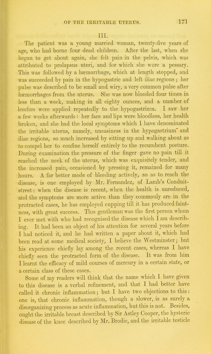 III. The patient was a young married woman, twenty-five years of age, who had borne four dead children. After the last, when she began to get about again, she felt pain in the pelvis, which was attributed to prolapsus uteri, and for which she wore a pessary. This was followed by a hsemorrhage, which at length stopped, and was succeeded by pain in the hypogastric and left iliac regions ; her pulse was described to be small and wiry, a very common pulse after heemorrhages from the uterus. She was now blooded four times in less than a week, making in all eighty ounces, and a number of leeches were applied repeatedly to the hypogastrium. I saw her a few weeks afterwards : her face and lips were bloodless, her health broken, and she had the local symptoms which I have denominated the irritable uterus, namely, uneasiness in the hypogastrium and niac regions, so much increased by sitting up and walking about as to compel her to confine herself entirely to the recumbent posture. Dm-ing examination the pressure of the finger gave no pain till it reached the neck of the uterus, which was exquisitely tender, and the increased pain, occasioned by pressing it, remained for many hours. A far better mode of bleeding actively, so as to reach the disease, is one employed by Mr. Fernandez, of Lamb's Conduit- street : when the disease is recent, wken the health is unreduced, and the symptoms are more active than they commonly are in the protracted cases, he has employed cupping till it has produced faint- ness, with great success. This gentleman was the fii'st person whom I ever met with who had recognised the disease which I am describ- ing. It had been an object of his attention for several years before I had noticed it, and he had written a paper about it, wliich had been read at some medical society, I believe the Westminster; but his expei'ience chiefly lay among the recent cases, whereas I have cliiefly seen the protracted form of the disease. It was from liim I learnt the efficacy of mild courses of mercury in a certain state, or a certain class of these cases. Some of my readers will think that the name which I have given to this disease is a verbal refinement, and that I had better have called it chronic inflammation; but I have two objections to this: one is, that chronic inflammation, though a slower, is as surely a disorganizing process as acute inflammation, but tliis is not. Besides, ought the irritable breast described by Sir Astley Cooper, the hysteric disease of the knee described by Mr. Brodie, and the ii-ritable testicle
