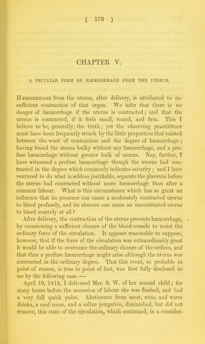 ( 17-3 ) CHAPTER V. A PECULIAR FOEM OP HiEMOUEHAGE PEOM THE TJTEEUS. HiEMOURHAGE from the uterus, after delivery, is attributed to in- sufficient contraction of that organ. We infer that there is no danger of hsemorrhage if the uterus is contracted; and that the uterus is contracted, if it feels small, round, and firm. This I believe to be, generally, the truth; yet the observing practitioner must have been frequently struck by the Httle proportion that existed between the want of contraction and the degree of haemorrhage; having found the uterus bulky without any haemorrhage, and a pro- fuse haemorrhage without greater bulk of uterus. Nay, fm-ther, I have witnessed a profuse haemorrhage though the uterus had con- tracted in the degree which commonly indicates security; and I have ventured to do what is seldom justifiable, separate the placenta before the uterus had contracted without more haemorrhage than after a common labour. What is tliis circumstance which has so great an influence that its presence can cause a moderately contracted uterus to bleed profusely, and its absence can cause an uncontracted uterus to bleed scarcely at all ? After delivery, the contraction of the uterus prevents haemorrhage, . by occasioning a sufficient closure of the blood-vessels to resist the ordinary force of the circulation. It appears reasonable to suppose, however, that if the force of the circulation was extraordinarily great it would be able to overcome the ordinary closure of the orifices, and that thus a profuse hajmorrhage might arise although the uterus was contracted in the ordinary degree. That this event, so probable in point of reason, is true in point of fact, was first fuUy disclosed to me by the following case :— April 10, 1815, I delivered Mrs. S. W. of her second cliild; for many hours before the accession of labour she was flushed, and had a very faU quick pulse. Abstinence from meat, wine, and warm druiks, a cool room, and a saline purgative, diminished, but did not remove, this state of the circulation^, which continued, in a consider-