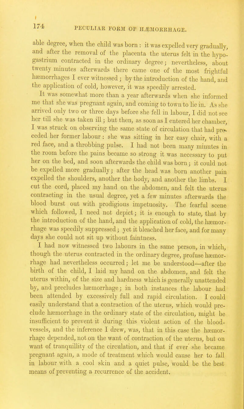 PECDLIAll POllM OP HiEMOllIlHAGE. able degree, M^lien the cliild was born: it was expeUed very graduaUy, and after the removal of the placenta the uterus felt in the hypo- gastrimn contracted in the ordinary degree; nevertheless, about twenty minutes afterwards there came one of the most frightful hajmorrhages I ever witnessed; by the introduction of the hand, and the application of cold, however, it was speedily arrested. It was somewhat more than a year afterwards when she informed me that she was pregnant again, and coming to town to lie in. As she arrived only two or tlu-ee days before she fell in labour, I did not see her till she was taken ill; but then, as soon as I entered her chamber, I was struck on observing the same state of cu-culation that had pro^ ceded her former laboui-: she was sitting in her easy chau-, with a red face, and a tlu-obbing pulse. I had not been many minutes in the room before the pains became so strong it was necessary to put her on the bed, and soon afterwards the child was born; it could not be expelled more gradually; after the head was born another pain expelled the shoulders, another the body, and another the limbs. I cut the cord, placed ray hand on the abdomen, and felt the uterus contracting in the usual degree, yet a few minutes afterwards the blood burst out with prodigious impetuosity. The fearful scene which followed, I need not depict; it is enough to state, that by the introduction of the hand, and the application of cold, the hsemor- rhage was speedily suppressed; yet it bleached her face, and for many days she could not sit up without faintness. I had now witnessed two labours in the same person, in which, though the uterus contracted in the ordinary degree, profuse haemor- rhage had nevertheless occurred; let me be understood—after the birth of the child, I laid ray hand on the abdomen, and felt the uterus within, of the size and hardness which is generally ujiattended by, and precludes hBemorrhage; in both iiistances the labour had been attended by excessively fuU and rapid circulation. I could easily understand that a contraction of the uterus, which would pre- clude hajmorrhage in the ordinary state of the cii-culation, might be insufficient to prevent it during this violent action of the blood- vessels, aud the inference I drew, Avas, that in this case the haemor- rhage depended, not on the want of contraction of the uterus, but on want of tranquillity of the circulation, and that if ever' slie became pregnant again, a mode of treatment wliich would cause her to fall in labour with a cool skin and a quiet pulse, would be the best means of preventing a recurrence of the accident.