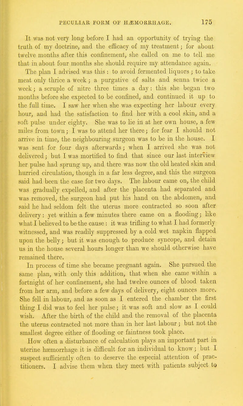 It was not very long before I had an opportunity of trying the truth of my doctrine, and the efficacy of my treatment; for about twelve months after tliis confinement, she called on me to tell me that in about four months she should require my attendance again. The plan I advised was this : to avoid fermented liquors ; to take meat only thrice a week; a purgative of salts and senna twice a week; a scruple of nitre three times a day: this she began two months before she expected to be confined, and continued it up to the full time. I saw her when she was expecting her labour every hour, and had the satisfaction to find her with a cool skin, and a soft pulse under eighty. She was to lie in at her own house, a few miles from town; I was to attend her there; for fear I should not arrive in time, the neighbouring surgeon was to be in the house. I was sent for four days afterwards; when I arrived she was not delivered; but I was mortified to find that since our last interview her pulse had sprung up, and there was now the old heated skin and hurried circulation, though in a far less degree, and this the surgeon said had been the case for two days. The labour came on, the child was gradually expelled, and after the placenta had separated and was removed, the surgeon had put his hand on the abdomen, and said he had seldom felt the uterus more contracted so soon after delivery: yet witliin a few minutes there came on a flooding; like what I beheved to be the cause : it was trifling to what I had formerly witnessed, and was readily suppressed by a cold wet napkin flapped upon the beUy; but it was enough to produce syncope, and detain us in the house several hours longer than we should otherwise have remained there. In process of time she became pregnant again. She pursued the same plan, with only this addition, that when she came witliin a fortnight of her confinement, she had twelve ounces of blood taken from her arm, and before a few days of delivery, eight ounces more. She fell in labour, and as soon as I entered the chamber the first thing I did was to feel her pulse; it was soft and slow as I could wish. After the bhth of the cliild and the removal of the placenta the uterus contracted not more than in her last labour ; but not the smallest degree either of flooding or faintness took place. How often a disturbance of calculation plays an important part in uterine haemorrhage it is difficult for an individual to know; but I suspect sufficiently often to deserve the especial attention of prac- titioners. I advise them when they meet with patients subject to