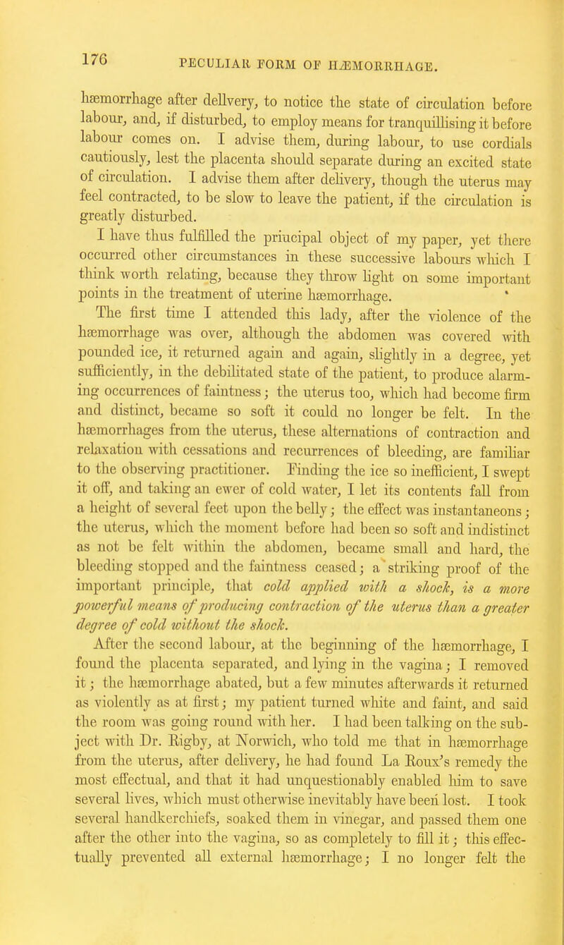 hsemorrhage after delivery, to notice tlie state of circulation before labour, and, if disturbed, to employ means for tranquillising it before labour comes on. I advise them, during labour, to use cordials cautiously, lest the placenta shoidd separate during an excited state of circulation. 1 advise them after delivery, though the uterus may feel contracted, to be slow to leave the patient, if the cu-culation is greatly distm-bed. I have thus fulfilled the priucipal object of my paper, yet there occurred other circumstances in these successive labours wMch I think worth relating, because they throw hght on some important points in the treatment of uterine haemorrhage. The first time I attended this lady, after the violence of the haemorrhage was over, although the abdomen was covered with pounded ice, it returned again and again, slightly in a degree, yet sufficiently, in the debditated state of the patient, to produce alarm- ing occurrences of faintness; the uterus too, which had become firm and distinct, became so soft it could no longer be felt. In the haemorrhages from the uterus, these alternations of contraction and rekxation with cessations and recurrences of bleeding, are famihar to the observing practitioner. Finding the ice so inefficient, I swept it ofF, and taking an ewer of cold water, I let its contents fall from a height of several feet upon the belly; the effect was instantaneous; the uterus, which the moment before had been so soft and indistmct as not be felt within the abdomen, became small and hard, the bleeding stopped and the faintness ceased; a'striking proof of the important principle, tliat cold applied with a sJwcJc, is a more powerful means of producing contraction of the uterus than a greater degree of cold without the shock. After the second labour, at the beginning of the hgemorrhage, I found the placenta separated, and lying in the vagina; I removed it; the hfemorrhage abated, but a few minutes afterwards it returned as violently as at first; my patient turned wliite and faint, and said the room was going round with her. I had been talking on the sub- ject with Dr. Rigby, at Norwich, who told me that in haemorrhage from the uterus, after dehvery, he had found La Eoux's remedy the most effectual, and that it had unquestionably enabled liim to save several lives, which must otherwise inevitably have beeii lost. I took several handkerchiefs, soaked them in vinegar, and passed them one after the other into the vagina, so as completely to fill it; this effec- tually prevented all external haemorrhage; I no longer felt the