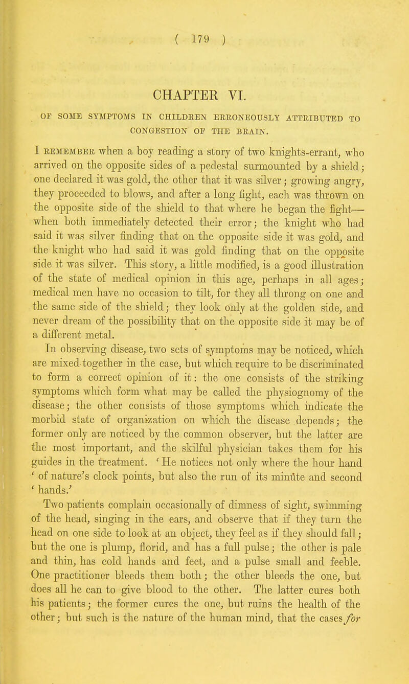 CHAPTER VI. OF SOME SYMPTOMS IN CHILD REN ERUONEOUSLY ATTRIBUTED TO CONGESTION OF THE BRAIN. I REMEMBER when a boy reading a story of two knights-errant, who arrived on the opposite sides of a pedestal surmounted by a sliield; one declared it was gold, the other that it was silver; growing angry, they proceeded to blows, and after a long fight, each was throMTi on the opposite side of the sliield to that where he began the fight— when both immediately detected their error; the knight who had said it was silver finding that on the opposite side it was gold, and the knight who had said it was gold finding that on the opposite side it was silver. This story, a little modified, is a good illustration of the state of medical opinion in this age, perhaps in all ages; medical men have no occasion to tilt, for they aU tlu'ong on one and the same side of the sliield; they look only at the golden side, and never dream of the possibility that on the opposite side it may be of a difi'erent metal. In observing disease, two sets of symptoms may be noticed, which are mixed together in the case, but which require to be discriminated to form a correct opinion of it: the one consists of the striking symptoms which form what may be called the physiognomy of the disease; the other consists of those symptoms wliich indicate the morbid state of organization on which the disease depends; the former only are noticed by the common observer, but the latter are the most important, and the skilful physician takes them for his guides in the treatment. ' He notices not only where the hour hand ' of nature's clock points, but also the run of its mimite and second ' hands.' Two patients complain occasionally of dimness of sight, swimming of the head, singing in the ears, and observe that if they turn the head on one side to look at an object, they feel as if they should fall; but the one is plump, florid, and has a fuU pulse; the other is pale and thin, has cold hands and feet, and a pulse small and feeble. One practitioner bleeds them both; the other bleeds the one, but does all he can to give blood to the other. The latter cures both his patients; the former cures the one, but ruins the health of the other; but such is the nature of the human mind, that the cases /or