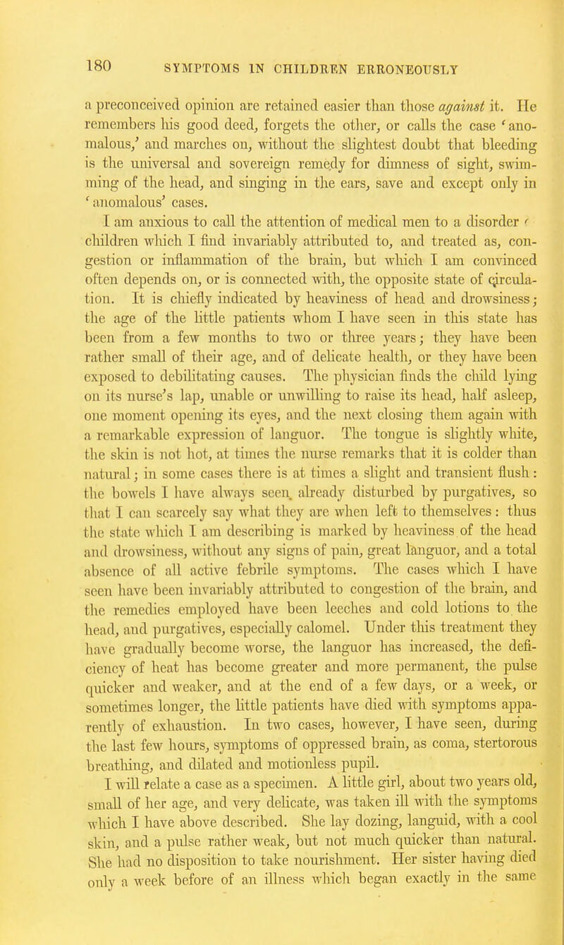 a preconceived opinion are retained easier than those against it. He remembers Ids good deed, forgets the otlier, or calls the case 'ano- malous/ and marches on, without the slightest doubt that bleeding is the universal and sovereign reme,dy for dimness of sight, swim- ming of the head, and singing in the ears, save and except only in 'anomalous' cases. I am anxious to call the attention of medical men to a disorder ' cliildren wliich I find invariably attributed to, and treated as, con- gestion or inflammation of the brain, but which I am convinced often depends on, or is connected with, the opposite state of q^rcula- tion. It is cliiefly indicated by heaviness of head and drowsiness ; the age of the little patients whom I have seen in this state has been from a few months to two or tlrree years; they have been rather small of their age, and of dehcate health, or they have been exposed to debiHtating causes. The physician finds the child lymg on its nurse's lap, unable or umvilling to raise its head, half asleep, one moment opening its eyes, and the next closmg them again with a remarkable expression of languor. The tongue is slightly wliite, the skin is not hot, at times the nurse remarks that it is colder than natm-al; in some cases there is at times a slight and transient flush: the bowels I have always seen abeady disturbed by purgatives, so that I can scarcely say what they are when left to themselves: thus the state which I am describing is marked by heaviness of the head and drowsiness, without aiiy signs of pain, great languor, and a total absence of all active febrile symptoms. The cases which I have seen have been invariably attributed to congestion of the brain, and the remedies employed have been leeches and cold lotions to the head, and purgatives, especially calomel. Under tliis treatment they have gradually become worse, the languor has increased, the defi- ciency of heat has become greater and more permanent, the pulse quicker and weaker, and at the end of a few days, or a week, or sometimes longer, the little patients have died with symptoms appa- rently of exhaustion. In two cases, however, I have seen, dviring the last few hours, sjonptoms of oppressed brain, as coma, stertorous breathing, and dilated and motionless pupd. I will relate a case as a specimen. A little girl, about two years old, small of her age, and very dehcate, was taken ill with the symptoms which I have above described. She lay dozing, languid, with a cool skin, and a pulse rather weak, but not much quicker than natm-al. She had no disposition to take nourishment. Her sister having died only a week before of an illness M-hicli began exactly in tlie same