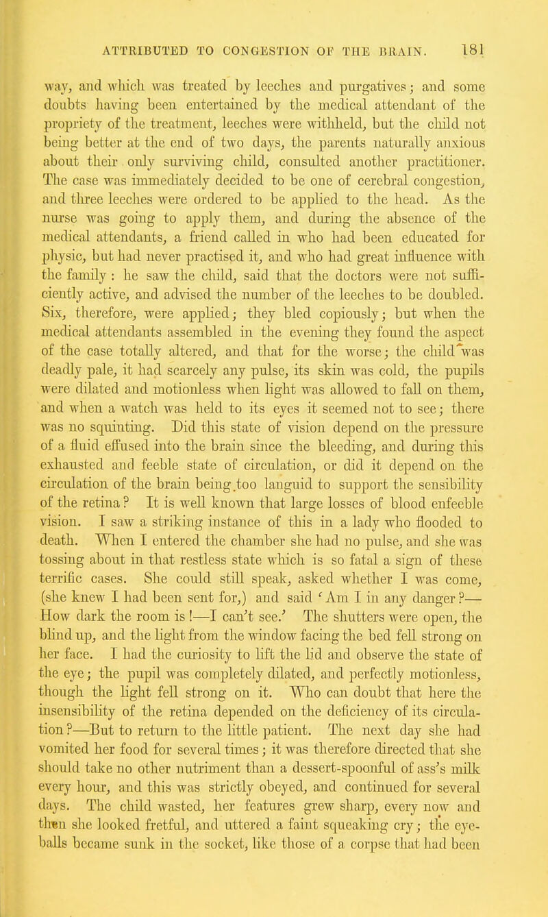 way, and which was treated by leeches and purgatives; and some doubts having been entertained by the medical attendant of the propriety of the treatment, leeches were withheld, but the chikl not being better at the end of two days, the parents naturally anxious about their. only surviving child, consulted another practitioner. The case was immediately decided to be one of cerebral congestion^ and tliree leeches were ordered to be apphed to the head. As the nui-se was going to apply them, and during the absence of the medical attendants, a friend called in who had been educated for physic, but had never practised it, and who had great influence with the family : he saw the child, said that the doctors were not suffi- ciently active, and advised the number of the leeches to be doubled. Six, therefore, were applied; they bled copiously; but when the medical attendants assembled in the evening they found the aspect of the case totally altered, and that for the worse; the childVas deadly pale, it had scarcely any pulse, its skin was cold, the pupils were dilated and motionless when light was allowed to fall on them, and when a watch was held to its eyes it seemed not to see; there was no squintuig. Did this state of vision depend on the pressure of a fluid effused into the brain since the bleeding, and diuing this exhausted and feeble state of circulation, or did it depend on the circulation of the brain being.too languid to support the sensibility of the retina ? It is well known that large losses of blood enfeeble vision, I saw a striking instance of this in a lady who flooded to death. When I entered the chamber she had no pulse, and she was tossing about in that restless state which is so fatal a sign of these terrific cases. She could still speak, asked whether I was come, (she knew I had been sent for,) and said ^Am I in any danger?— How dark the room is !—I can''t see.' The shutters were open, the bhnd up, and the light from the window facing the bed fell strong on her face. I had the curiosity to hft the lid and observe the state of the eye; the pupil was completely dilated, and perfectly motionless, though the light fell strong on it. Who can doubt that here the insensibihty of the retina depended on the deficiency of its cu'cula- tion ?—But to return to the httle patient. The next day she had vomited her food for several times; it was therefore directed that she should take no other nutriment than a dessert-spoonful of ass's milk every hour, and this was strictly obeyed, and continued for several days. The child wasted, her features grew sharp, every now and th«n she looked fi-etful, and uttered a faint squeaking cry; the eye- balls became sunk in the socket, hke those of a corpse that had been