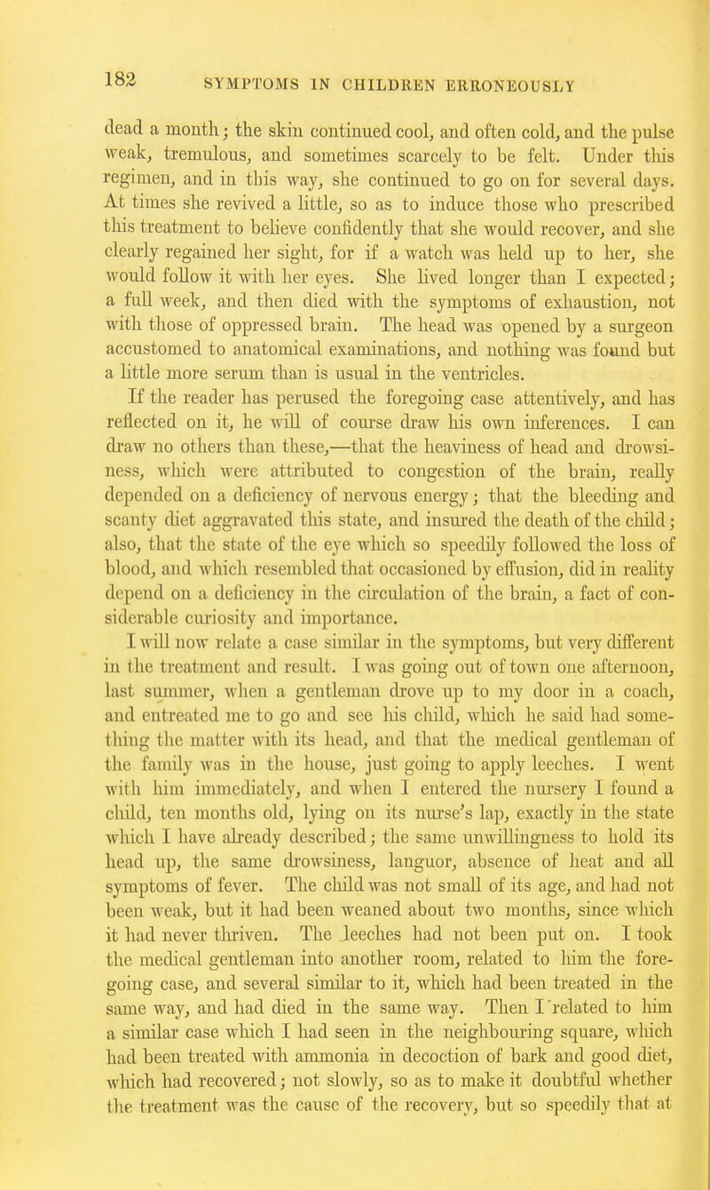 dead a month; the skin continued cool, and often cold, and the pulse weak, tremulous, and sometimes scarcely to be felt. Under tliis regimen, and in this way, she continued to go on for several days. At times she revived a httle, so as to induce those who prescribed this treatment to believe confidently that she would recover, and she clearly regained her sight, for if a watch was held up to her, she would follow it with her eyes. She lived longer than I expected; a fuU week, and then died with the symptoms of exhaustion, not with those of oppressed brain. The head was opened by a surgeon accustomed to anatomical examinations, and nothing was found but a little more serum than is usual in the ventricles. If the reader has perused the foregoing case attentively, and has reflected on it, he will of com'se draw his own inferences. I can di'aw no others than these,—that the heaviness of head and di'owsi- ness, which were attributed to congestion of the brain, really depended on a deficiency of nervous energy; that the bleeding and scanty diet aggi-avated tliis state, and insured the death of the child; also, that the state of the eye which so speedily followed the loss of blood, and which resembled that occasioned by efi'usion, did in reality depend on a deficiency in tlie circulation of the brain, a fact of con- siderable curiosity and importance. I will now relate a case similar in the sjonptoms, but very different in the treatment and result. I was going out of town one afternoon, last summer, when a gentleman drove up to my door in a coach, and entreated me to go and see Iris cliild, wMch he said had some- thing the matter with its head, and that the medical gentleman of the family was in the house, just going to apply leeches. I went with him immediately, and when 1 entered the nui'sery I found a child, ten months old, lying on its nurse's lap, exactly in the state which I have already described; the same unwillingness to hold its head up, the same di-owsiness, languor, absence of lieat and all symptoms of fever. The cliild was not small of its age, and had not been weak, but it had been weaned about two months, since which it had never tliriven. The leeches had not been put on. I took the medical gentleman into another room, related to him the fore- going case, and several similar to it, wfhich had been treated in the same way, and had died in the same way. Then I'related to him a similar case which I had seen in the neighbouring square, which had been treated with ammonia in decoction of bark and good diet, which had recovered; not slowly, so as to make it doubtful whether the treatment was the cause of the recovery, but so speedily tliat at