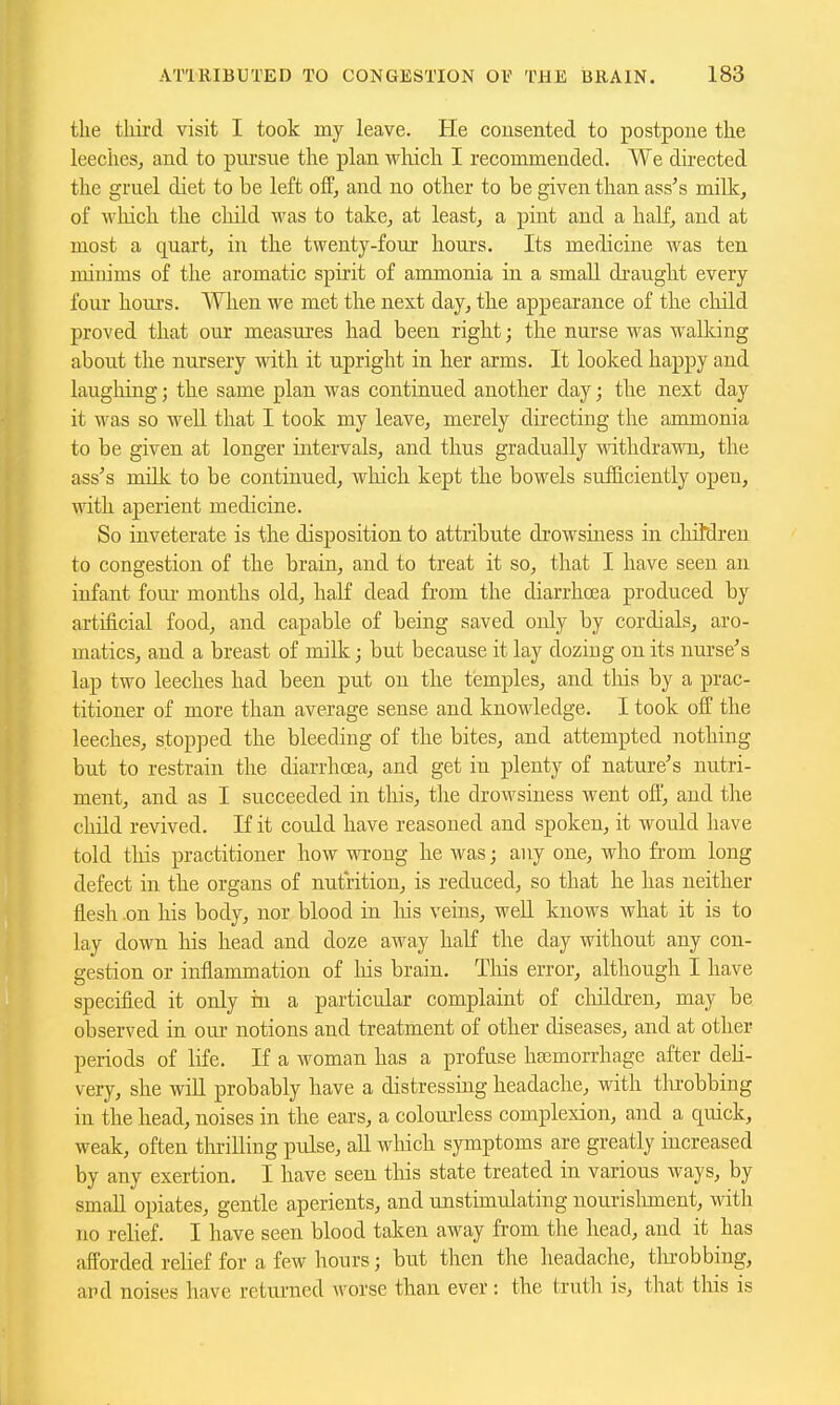 the third visit I took my leave. He consented to postpone the leeches, and to pursue the plan wliich I recommended. We directed the gruel diet to be left off, and no other to be given than ass's milk, of wliich the cliild was to take, at least, a pint and a half, and at most a quart, in the twenty-four hours. Its medicine was ten minims of the aromatic spirit of ammonia in a small draught every four hours. When we met the next day, the appearance of the cliild proved that our measures had been right; the nurse was walking about the nursery with it upright in her arms. It looked happy and laugliing; the same plan was continued another day; the next day it was so well that I took my leave, merely directing the ammonia to be given at longer intervals, and thus gradually withdraMm, the ass's milk to be continued, which kept the bowels sufficiently open, with aperient medicine. So inveterate is the disposition to attribute drowsiness in cliitdren to congestion of the brain, and to treat it so, that I have seen an infant four months old, haK dead from the diarrhoea produced by artificial food, and capable of being saved only by cordials, aro- matics, and a breast of milk; but because it lay dozing on its nurse's lap two leeches had been put on the temples, and this by a prac- titioner of more than average sense and knowledge. I took off the leeches, stopped the bleeding of the bites, and attempted nothing but to restrain the diarrhoea, and get iu plenty of nature's nutri- ment, and as I succeeded in this, the drowsiness went oft, and the cliild revived. If it coidd have reasoned and spoken, it would have told tliis practitioner how wrong he was; any one, who from long defect in the organs of nutrition, is reduced, so that he has neither flesh on his body, nor blood in liis veins, weU. knows what it is to lay down his head and doze away half the day without any con- gestion or inflammation of liis brain. This error, although I have specified it only in a particular complaint of cluLdren, may be observed in our notions and treatment of other diseases, and at other periods of life. If a woman has a profuse haemorrhage after deli- very, she will probably have a distressing headache, with tlirobbing in the head, noises in the ears, a colourless complexion, and a quick, weak, often thrilling pulse, all which symptoms are greatly increased by any exertion. I have seen this state treated in various ways, by small opiates, gentle aperients, and unstimulating nourislmient, with no relief. I have seen blood taken away from the head, and it has afforded relief for a few hours; but then the headache, thi-obbing, apd noises have returned worse than ever : the trutli is, that this is