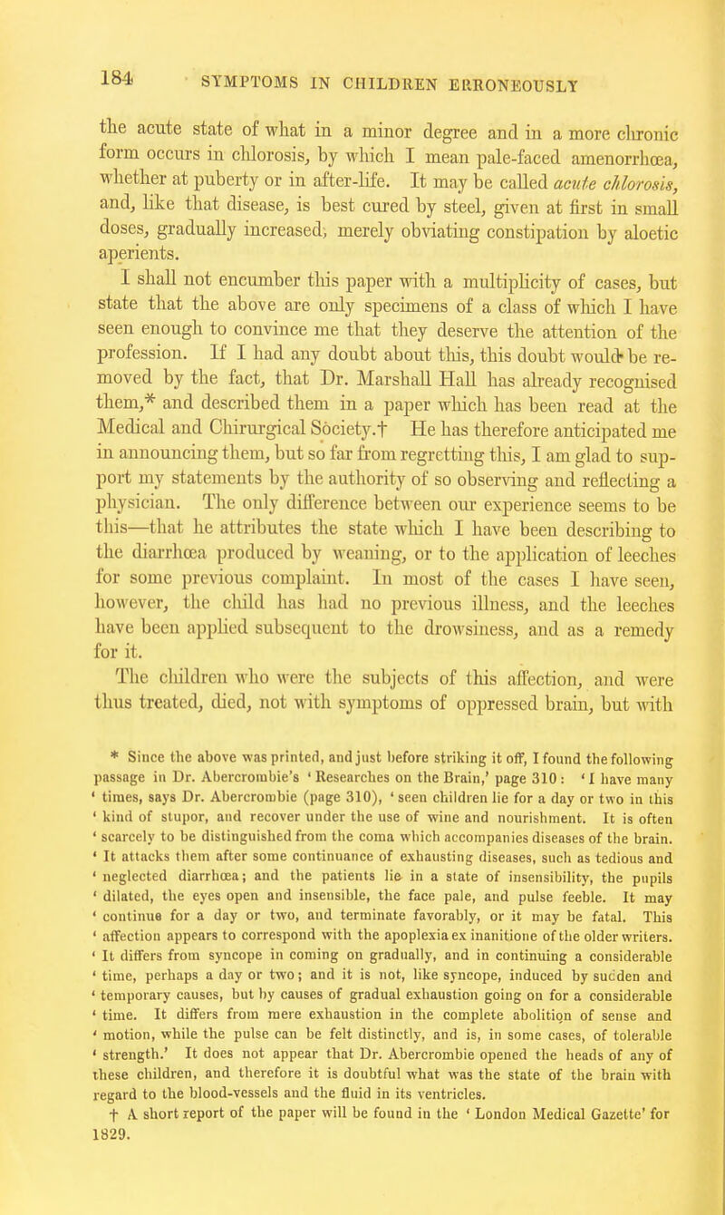 tlie acute state of what in a minor degree and in a more clironic form occurs in chlorosis, by which I mean pale-faced araenorrhcEa, whether at puberty or in after-life. It may be called acute chlorosis, and, like that disease, is best cured by steel, given at first in small doses, gradually increased) merely obviating constipation by aloetic aperients. I shall not encumber this paper with a multiplicity of cases, but state that the above are only specunens of a class of which I have seen enough to convince me that they deserve the attention of the profession. If I had any doubt about tliis, this doubt woul* be re- moved by the fact, that Dr. Marshall Hall has already recognised them,* and described them in a paper which has been read at the Medical and Chirurgical Society.f He has therefore anticipated me in announcing them, but so far from regretting tliis, I am glad to sup- port my statements by the authority of so obser\dng and reflecting a physician. The only difference between our experience seems to be this—that he attributes the state wliich I have been describing to the diarrhoea produced by weaning, or to the application of leeches for some previous complaint. In most of the cases I have seen, however, the child has had no previous illness, and the leeches have been apphed subsequent to the drowsiness, and as a remedy for it. The cliildren who were the subjects of this afl'ection, and were thus treated, died, not with symptoms of oppressed brain, but with * Since the above wasprinterl, and just before striking it off, I found the following passage in Dr. Abercrombie's ' Researches on the Brain,' page 310 : ' I have many ' times, says Dr. Abercrombie (page 310), ' seen children lie for a day or two in ihis ' kind of stupor, and recover under the use of wine and nourishment. It is often ' scarcely to be distinguished from the coma which accompanies diseases of the brain. • It attacks tliem after some continuance of exhausting diseases, such as tedious and ' neglected diarrhoea; and the patients lie in a slate of insensibility, the pupils ' dilated, the eyes open and insensible, the face pale, and pulse feeble. It may ' continue for a day or two, and terminate favorably, or it may be fatal. This ' affection appears to correspond with the apoplexiaex inanitione of the older writers. ' It differs from syncope in coming on gradually, and in continuing a considerable ' time, perhaps a day or two; and it is not, like syncope, induced by sudden and ' temporary causes, but by causes of gradual exhaustion going on for a considerable ' time. It differs from mere exhaustion in the complete abohtion of sense and ' motion, while the pulse can be felt distinctly, and is, in some cases, of tolerable ' strength.' It does not appear that Dr. Abercrombie opened the heads of any of these children, and therefore it is doubtful what was the state of the brain with regard to the blood-vessels and the fluid in its ventricles. t A short report of the paper will be found in the ' London Medical Gazette' for 1829.