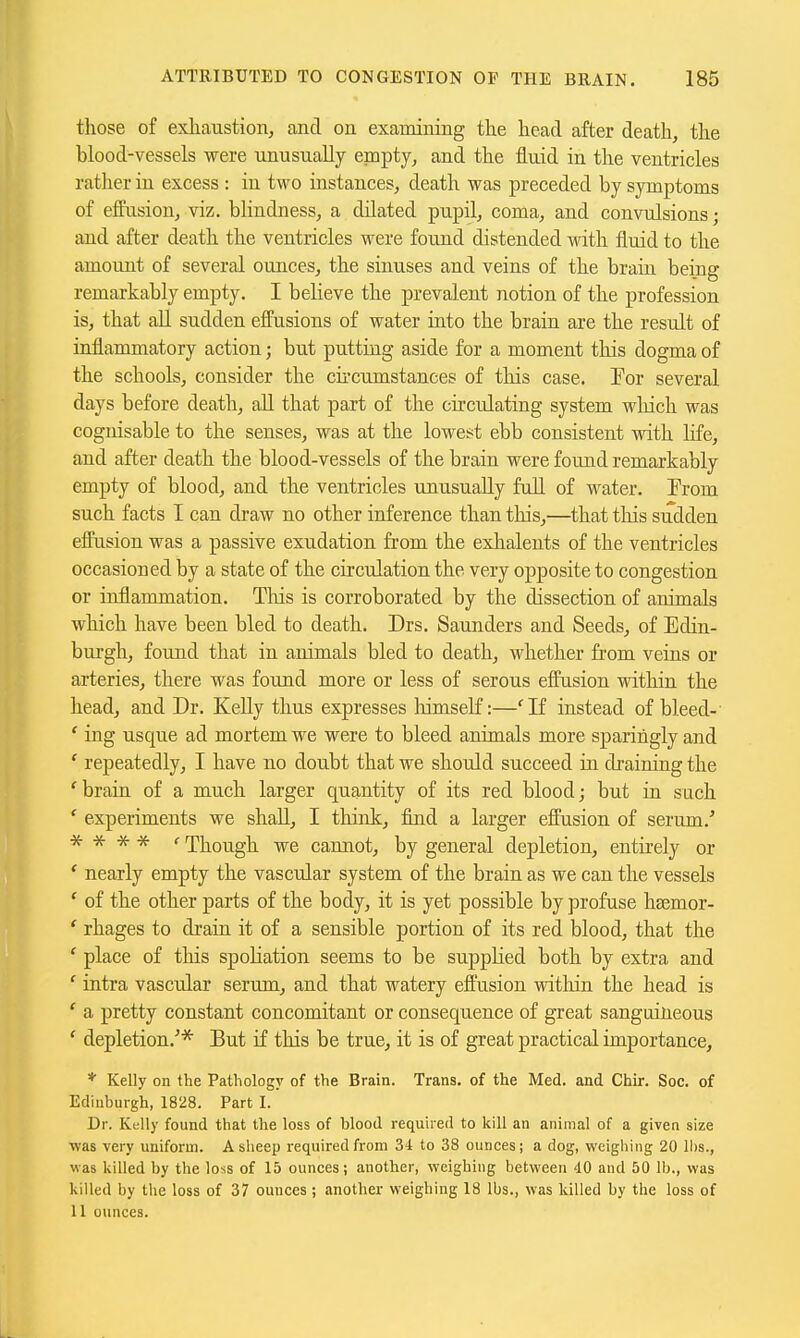 tliose of exhaustion, and on examining the head after death, the blood-vessels were -unusually epapty, and the fluid in the ventricles rather in excess : in two instances, death was preceded by symptoms of effusion, viz. blindness, a dilated pupil, coma, and convulsions; and after death the ventricles were found distended with fluid to the amount of several ounces, the sinuses and veins of the brain being remarkably empty. I believe the prevalent notion of the profession is, that all sudden effusions of water into the brain are the result of inflammatory action; but putting aside for a moment this dogma of the schools, consider the cii'cumstances of this case. Eor several days before death, all that part of the circulating system which was cognisable to the senses, was at the lowest ebb consistent with life, and after death the blood-vessels of the brain were found remarkably empty of blood, and the ventricles unusually full of water. Erom such facts I can draw no other inference than tliis,—that tliis sudden effusion was a passive exudation from the exhaleuts of the ventricles occasioned by a state of the circulation the very opposite to congestion or inflammation. Tliis is corroborated by the dissection of animals which have been bled to death. Drs. Saunders and Seeds, of Edin- burgh, found that in animals bled to death, whether from veins or arteries, there was found more or less of serous effusion within the head, and Dr. Kelly thus expresses liimself:—'If instead of bleed- ' ing usque ad mortem we were to bleed animals more sparingly and ' repeatedly, I have no doubt that we should succeed in draining the 'brain of a much larger quantity of its red blood; but in such ' experiments we shall, I think, find a larger effusion of serum.' * * * * ' Though we cannot, by general depletion, entirely or ' nearly empty the vascular system of the brain as we can the vessels ' of the other parts of the body, it is yet possible by profuse hsemor- ' rhages to drain it of a sensible portion of its red blood, that the ' place of this spoliation seems to be supplied both by extra and ' intra vascular serum, and that watery effusion within the head is ' a pretty constant concomitant or consequence of great sanguineous ' depletion.'* But if this be true, it is of great practical importance, * Kelly on the Pathology of the Brain. Trans, of the Med. and Chir. Soc. of Edinburgh, 1828. Part I. Dr. Kelly found that the loss of blood required to kill an animal of a given size was very uniform. A sheep required from 34 to 38 ounces; a dog, weighing 20 lbs., was killed by the loss of 15 ounces; another, weighing between 40 and 50 lb., was killed by the loss of 37 ounces; another weighing 18 lbs., was killed by the loss of 11 ounces.