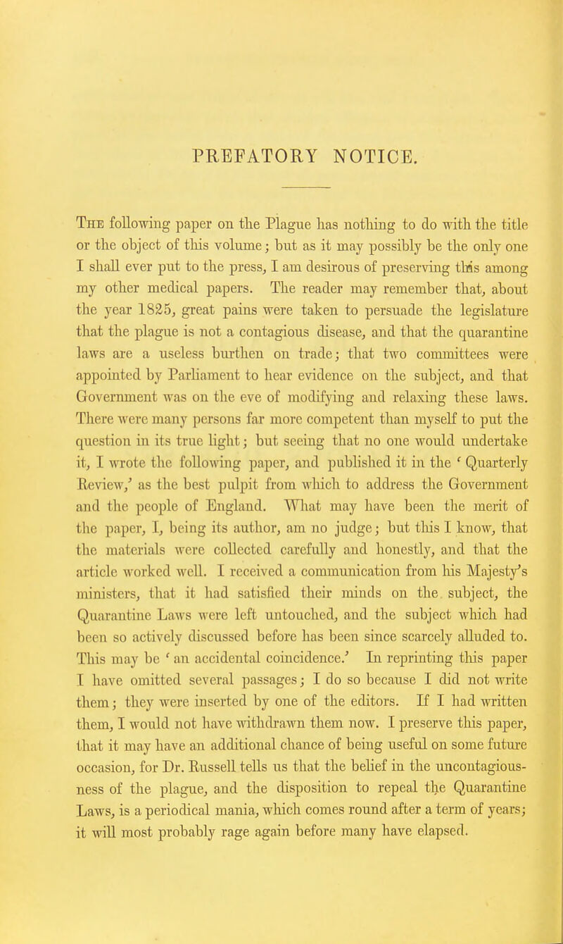 PREFATORY NOTICE. The following paper on the Plague has nothing to do with the title or the object of this volume; but as it may possibly be the only one I shall ever put to the press, I am desirous of preserving t\as among my other medical papers. The reader may remember that, about the year great pains were taken to persuade the legislature that the plague is not a contagious disease, and that the quarantine laws are a useless burthen on trade; that two committees were appointed by Parliament to hear evidence on the subject, and that Government was on the eve of modifjdug and relaxing these laws. There were many persons far more competent than myself to put the question in its true light; but seeing that no one would undertake it, I wrote the follo\nng paper, and published it in the ' Quarterly Review,' as the best pulpit from which to address the Government and the people of England. What may have been the merit of the paper, I, being its author, am no judge; but tliis I know, that the materials were collected carefully and honestly, and that the article worked well. I received a communication from his Majesty's ministers, that it had satisfied their minds on the. subject, the Quarantine Laws were left untouched, and the subject which had been so actively discussed before has been since scarcely alluded to. This may be ' an accidental coincidence.' In reprinting tliis paper I have omitted several passages; I do so because I did not write them; they were inserted by one of the editors. If I had written them, I would not have withdrawn them now. I preserve tliis paper, that it may have an additional chance of being useful on some future occasion, for Dr. Eussell tells us that the belief in the uncontagious- ness of the plague, and the disposition to repeal the Quarantine Laws, is a periodical mania, which comes round after a term of years; it wiU most probably rage again before many have elapsed.