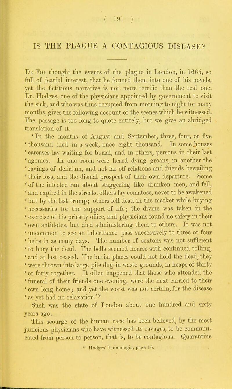 IS THE PLAGUE A CONTAGIOUS DISEASE? De Poe thought the events of the plague in London, in 1665, so full of fearful interest, that he formed them into one of his novels, yet the iictitious narrative is not more terrific than the real one. Dr. Hodges, one of the physicians appointed by government to visit the sick, and who was thus occupied from morning to night for many months, gives the following account of the scenes which he witnessed. The passage is too long to quote entkely, but we give an abridged > translation of it. ' In the months of August and September, three, four, or five ' thousand died in a week, once eight thousand. In some Jjouses ' carcases lay waiting for burial, and in others, persons in their last ' agonies. In one room were heard dying groans, in another the ' ravings of deHrium, and not far off relations and friends bewailing ' then- loss, and the dismal prospect of their own departure. Some ' of the infected ran about staggering like drunken men, and fell, ' and expired in the streets, others lay comatose, never to be awakened ' biit by the last trump; others fell dead in the market wliile buying ' necessaries for the support of Hfe; the divine was taken in the ' exercise of liis priestly of&ce, and physicians found no safety in their ' own antidotes, but died administering them to others. It was not ' uncommon to see an inheritance pass successively to tlu-ee or four ' heirs in as many days. The number of sextons was not sufficient ' to bm-y the dead. The bells seemed hoarse with continued tolling, ' and at last ceased. The burial places could not hold the dead, they ' were thrown into large pits dug in waste grounds, in heaps of thirty ' or forty together. It often happened that those who attended the ' funeral of their friends one evening, were the next carried to their ' own long home; and yet the worst was not certain, for the disease ' as yet had no relaxation.'* Such was the state of London about one hundred and sixty years ago. This scourge of the human race has been beHeved, by the most judicious physicians who have witnessed its ravages, to be communi- cated from person to person, that is, to be contagious. Quarantine * Mnrlges' Loimologia, page Ifi.