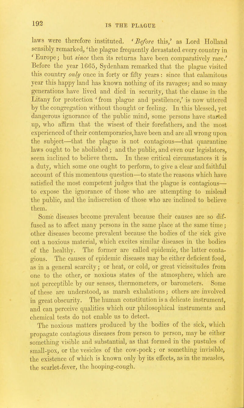 laws were therefore instituted. 'Before this/ as Lord Holland sensibly remarked, 'the plague frequently devastated every country in 'Europe; but since then its returns have been comparatively rare/ Before the year 1665, Sydenham remarked that the plague visited tliis country only once in forty or fifty years : since that calamitous year this happy land has known no tiling of its ravages; and so many generations have lived and died in security, that the clause in the Litany for protection 'from plague and pestilence/ is now uttered by the congregation without thought or feeling. In this blessed, yet dangerous ignorance of the pubKc mind, some persons have started up, who affirm that the wisest of their forefathers, and the most experienced of their contemporaries,have been and are all wrong upon the subject—that the plague is not contagious—that quarantine laws ought to be abolished; and the pubHc, and even our legislators, seem inclined to believe them. In these critical circumstances it is a duty, wliich some one ought to perform, to give a clear and faithful account of this momentous question—to state the reasons which have satisfied the most competent judges that the plague is contagious— to expose the ignorance of those who are attempting to mislead the public, and the indiscretion of those who are inclined to believe them. Some diseases become prevalent because tlieir causes are so dif- fused as to affect many persons in the same place at the same time; other diseases become prevalent because the bodies of the sick give out a noxious material, which excites similar diseases in the bodies of the healthy. The former are called epidemic, the latter conta- gious. The causes of epidemic diseases may be either deficient food, as in a general scarcity; or heat, or cold, or great vicissitudes from one to the other, or noxious states of the atmosphere, M-hich are not perceptible by our senses, thermometers, or barometers. Some of these are understood, as marsh exlialations; others are involved in great obscurity. The human constitution is a delicate instrument, and can perceive qualities wliich our philosophical instruments and chemical tests do not enable us to detect. The noxious matters produced by the bodies of the sick, wliich propagate contagious diseases from person to person, may be either something visible and substantial, as that formed in the pustules of smaU-pox, or the vesicles of the cow-pock; or sometliing invisible, the existence of wliich is known only by its effects, as in the measles, the scarlet-fever, the hooping-cough.