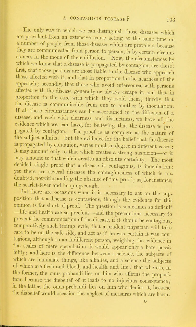 The only way in which we can distinguish those diseases which are prevalent from an extensive cause acting at the same time on a nmnber of people, from those diseases which are prevalent because they arc communicated from person to person, is by certain circum- stances in the mode of their diffusion. Now, the circumstances by which we know that a disease is propagated by contagion, are these : fii-st, that those persons are most liable to the disease who approach those affected with it, and that in proportion to the nearness of the approach;^ secondly, that those who avoid intercourse with persons affected with the disease generally or always escape it, and that in proportion to the care with which they avoid them; thirdly, that the disease is communicable from one to another by inoculation. If all these circumstances can be ascertained in the diffusion of a disease, and each with clearness and distinctness, we have all the evidence which we can have, for believing that the disease is pro- pagated by contagion. The proof is as complete as the nature of the subject admits. But the evidence for the belief that the disease is propagated by contagion, varies much in degree in different cases ; it may amount only to that which creates a strong suspicion—or it may amount to that which creates an absolute certainty. The most decided single proof that a disease is contagious, is inoculation: yet tliere are several diseases the contagiousness of which is un- doubted, notwithstanding the absence of this proof; as, for instance, the scarlet-fever and hooping-cough. But there are occasions when it is necessary to act on the sup- position that a disease is contagious, though the evidence for this opinion is far short of proof. The question is sometimes so difficult —bfe and health are so precious—and the precau.tions necessary to prevent the communication of the disease, if it should be contagious, comparatively such trifling evils, that a prudent physician wiU take care to be on the safe side, and act as if he was certain it was con- tagious, although to an indifferent person, weighing the evidence in the scales of mere speculation, it would appear only a bare possi- bility; and here is the difference between a science, the subjects of which are inanimate things, like alkalies, and a science the subjects of which are flesh and blood, and health and life : that whereas, in the former, the onus probandi lies on him who aflirms the proposi- tion, because the disbelief of it leads to no injurious consequence; in the latter, the onus probandi lies on him wlio denies it, because the disbelief would occasion the neglect of measures which are harm- o