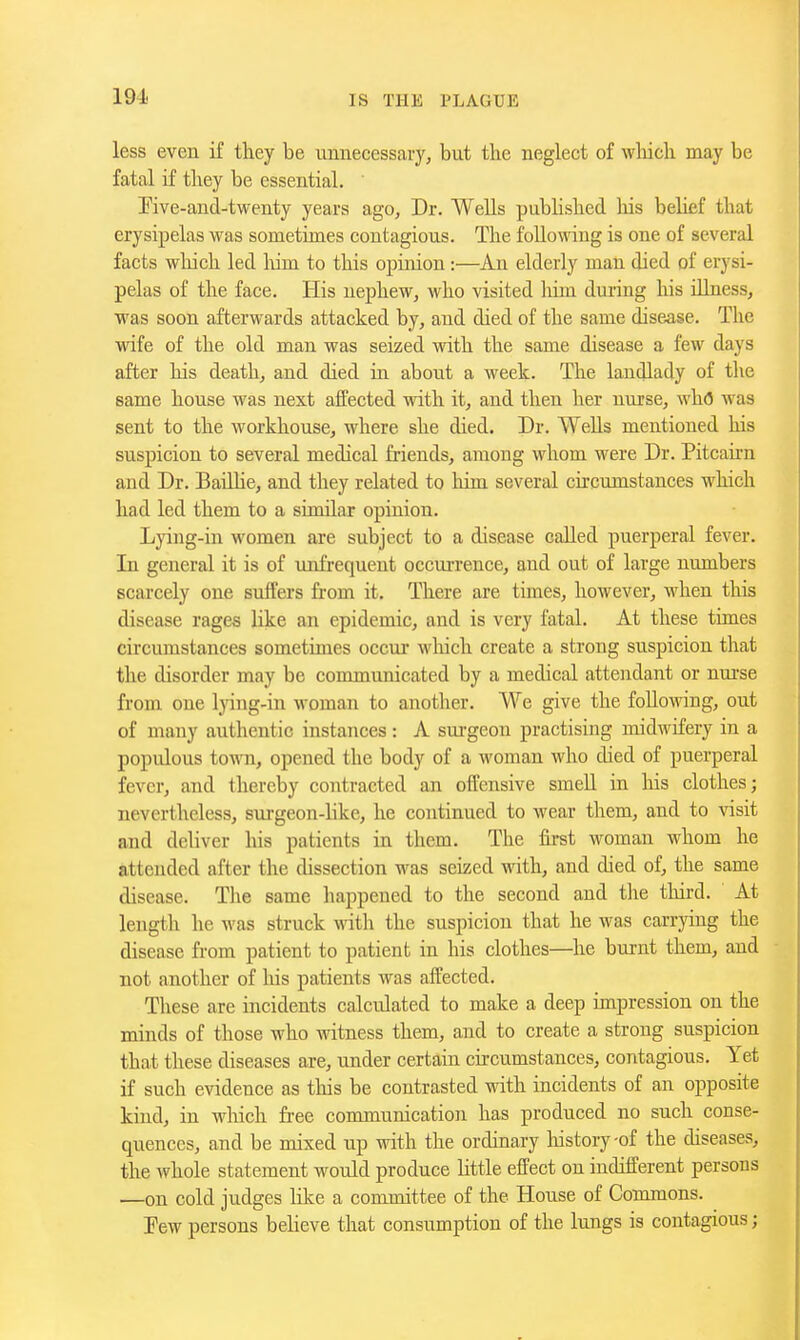 less even if they be unnecessary, but the neglect of wliich may be fatal if they be essential. rive-and-twenty years ago. Dr. Wells pubhshed his belief that erysipelas was sometimes contagious. The following is one of several facts wliich led him to this opinion :—An elderly man died of erysi- pelas of the face. His nephew, who visited him dm-ing his iUness, was soon afterwards attacked by, and died of the same disease. The wife of the old man was seized with the same disease a few days after his death, and died in about a week. The landlady of the same house was next affected with it, and then her nurse, wh(5 was sent to the workhouse, where she died. Dr. WeUs mentioned his suspicion to several medical friends, among whom were Dr. Pitcairn and Dr. BaiUie, and they related to him several circumstances which had led them to a similar opinion. Lying-in women are subject to a disease called puerperal fever. In general it is of mifrequent occurrence, and out of large numbers scarcely one suffers from it. There are times, however, when this disease rages like an epidemic, and is very fatal. At these times circumstances sometimes occur wliich create a strong suspicion that the disorder may be communicated by a medical attendant or nm-se from one lying-in woman to another. We give the following, out of many authentio instances: A surgeon practising midwifery in a populous toAvn, opened the body of a woman who died of puerperal fever, and thereby contracted an offensive smell in his clothes; nevertheless, surgeon-Hke, he continued to wear them, and to visit and deliver his patients in them. The first woman whom he attended after the dissection was seized with, and died of, the same disease. The same happened to the second and the third. At length he M'as struck with the suspicion that he was carrying the disease from patient to patient in his clothes—he burnt them, and not another of liis patients was aifected. These are incidents calculated to make a deep impression on the minds of those who witness them, and to create a strong suspicion that these diseases are, under certain circumstances, contagious. Yet if such evidence as tliis be contrasted with incidents of an opposite kind, in which free communication has produced no such conse- quences, and be mixed up with the ordinary liistory-of the diseases, the whole statement would produce little effect on indifferent persons —on cold judges Hke a committee of the House of Commons. Pew persons believe that consumption of the lungs is contagious;