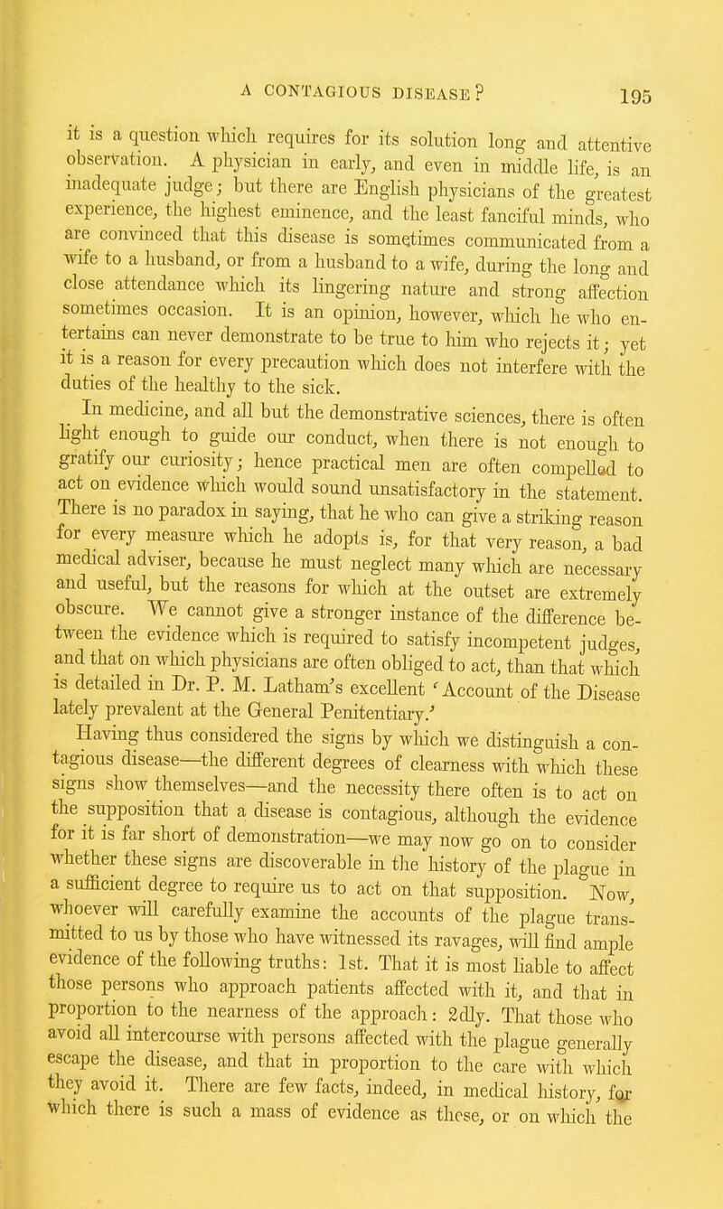 it is a question whicli requires for its solution long and attentive observation. A physician in early, and even in midrUe Hfe, is an niadequate judge; but there are English physicians of the greatest experience, the highest eminence, and the least fanciful minds, who are convinced that this disease is sometimes communicated f^om a wife to a husband, or from a husband to a wife, during the long and close attendance which its lingering nature and strong aflPection sometimes occasion. It is an opinion, however, wliich he who en- tertains can never demonstrate to be true to him who rejects it; yet it is a reason for every precaution which does not interfere with the duties of the healthy to the sick. In medicine, and aH but the demonstrative sciences, there is often Hght enough to guide our conduct, when there is not enough to gratify our curiosity; hence practical men are often compeUed to act on evidence which would sound unsatisfactory in the statement. There is no paradox in saying, that he who can give a striking reason for every measure which he adopts is, for that very reason, a bad medical adviser, because he must neglect many wliich are necessary and useful, but the reasons for which at the outset are extremely obscure. We cannot give a stronger instance of the difference be- tween the evidence which is required to satisfy incompetent judges, and that on which physicians are often obliged to act, than that wliich IS detailed in Dr. P. M. Latham's exceUent ^Account of the Disease lately prevalent at the General Penitentiary.' Having thus considered the signs by which we distinguish a con- tagious disease—the different degrees of clearness with which these signs show themselves—and the necessity there often is to act on the supposition that a disease is contagious, although the evidence for it is far short of demonstration—we may now go on to consider whether these signs are discoverable in the history of the plague in a sufficient degree to require us to act on that supposition. Now, whoever will carefuUy examine the accounts of the plague trans- mitted to us by those who have witnessed its ravages, will find ample evidence of the foUowing truths: 1st. That it is most Hable to affect those persons who approach patients affected with it, and that in proportion to the nearness of the approach: 2dly. That those who avoid all intercourse with persons affected with the plague generally escape the disease, and that in proportion to the care with which they avoid it. There are few facts, indeed, in medical history, fqf which there is such a mass of evidence as these, or on wliich the