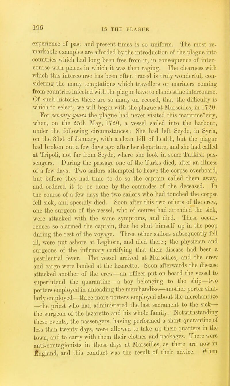 experience of past and present times is so uniform. The most re- markable examples are afforded by the introduction of the plague into countries which had long been free from it, in consequence of inter- course with places in which it was then raging. The clearness with which this intercoui'se has been often traced is truly wonderful, con- sidering the many temptations wliich travellers or mariners coming from countries infected with the plague have to clandestine intercourse. Of such histories there are so many on record, that the difficulty is which to select; we wiU begin with the plague at Marseilles, in 1720. Por seventy years the plague had never visited this maritime'city, when, on the 25th May, 1720, a vessel sailed into the harbour, under the following circumstances: She had left Seyde, in Syria, on the 31st of January, with a clean bill of health, but the plague had broken out a few days ago after her departure, and she had called at Tripoli, not far from Seyde, where she took in some Turkisk pas- sengers. During the passage one of tlie Tm-ks died, after an illness of a few days. Two sailors attempted to heave the corpse overboard, but before they had time to do so the captain called them away, and ordered it to be done by the comrades of the deceased. In the course of a few days the two sailors M ho had touched the corpse fell sick, and speedily died. Soon after tliis two others of the crew, one the surgeon of the vessel, who of course had attended the sick, were attacked with the same symptoms, and died. These occur- rences so alarmed the captain, that he shut himself up in the poop dui-ing the rest of the voyage. Three other sailors subsequently fell ill, were put ashore at Leghorn, and died there; the physician and surgeons of the infirmary certifying that their disease had been a pestilential fever. The vessel arrived at Marseilles, and the crew and cargo M^ere landed at the lazaretto. Soon afterwards the disease attacked another of the crew—an officer put on board the vessel to superintend the quarantine—a boy belonging to the slup—two porters employed in unloading the merchandize—another porter simi- larly employed—tliree more porters employed about the merchandize —tire priest who had administered the last sacrament to the sick— the surgeon of the lazaretto and his whole family. Notwithstanding these events, the passengers, having performed a short quarantine of less than twenty days, were allowed to take up theii-quarters in the town, and to carry with them their clothes and packages. There were anti-contagionists in those days at Marseilles, as there are now in England, and this conduct was the result of their advice. When