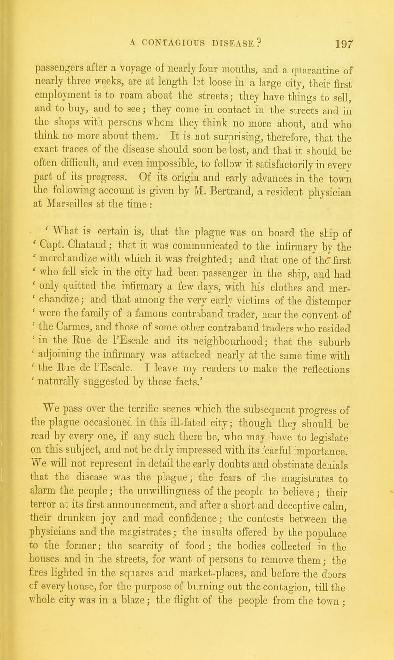 passengers after a voyage of nearly four mouths, and a quarantine of nearly three weeks, are at length let loose in a large city, tlieir fii-st employment is to roam about the streets; they have things to sell, and to buy, and to see; they come in contact in the streets and in the shops with persons whom they think no more about, and who think no more about them. It is not surprising, therefore, that the exact traces of the disease should soon be lost, and that it should be often difficult, and even impossible, to follow it satisfactorily in every part of its progress. Of its origin and early advances in the town the following account is given by M. Bertrand, a resident physician at Marseilles at the time : ' Wliat is certain is, that the plague was on board the ship of ' Capt. Chataud; that it was communicated to the in&mary by the ' merchandize with wliich it was freighted; and that one of thtf first ' who fell sick in the city had been passenger in the ship, and had ' only quitted the infii-mary a few days, with liis clothes and mer- ' chandize; and that among the very early victims of the distemper ' were the family of a famous contraband trader, near the convent of ' the Carmes, and those of some other contraband traders who resided ' in the Eue de I'Eseale and its neighbourhood; that the suburb ' adjoining the infii-mary was attacked nearly at the same time with ' the Eue de FEscale. I leave my readers to make the reflections ' naturally suggested by these facts.' We pass over the terrific scenes which the subsequent progress of the plague occasioned in this ill-fated city; though they should be read by every one, if any such there be, who may have to legislate on this subject, and not be duly impressed with its fearful importance. We will not represent in detail the early doubts and obstinate denials that the disease was the plague; the fears of the magistrates to alarm the people; the unwillingness of the people to believe; their terror at its first announcement, and after a short and deceptive calm, their drunken joy and mad confidence; the contests between the physicians and the magistrates; the insults offered by the populace to the former; the scarcity of food; the bodies collected in the houses and in the streets, for want of persons to remove them; the fires lighted in the squares and market-places, and before the doors of every house, for the purpose of burning out the contagion, tiU the whole city was in a blaze; the flight of the people from the town;