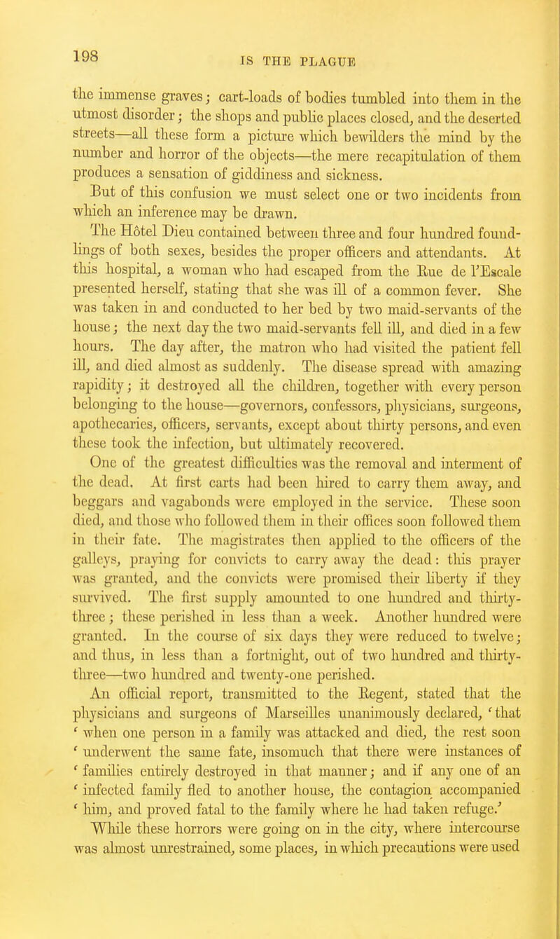 the immense graves; cart-loads of bodies tumbled into tliem in tlie utmost disorder; the shops and public places closed, and the deserted streets—all these form a picture which bewilders the mind by the number and horror of the objects—the mere recapitulation of them produces a sensation of giddiness and sickness. But of this confusion we must select one or two incidents from which an inference may be drawn. The Hotel Dieu contained between three and four hundred found- lings of both sexes, besides the proper of&cers and attendants. At this hospital, a woman who had escaped from the Eue de I'Escale presented herself, stating that she was ill of a cormnon fever. She was taken in and conducted to her bed by two maid-servants of the house; the next day the two maid-servants fell iU, and died in a few hom-s. The day after, the matron who had visited the patient fell ill, and died almost as suddenly. The disease spread with amazing rapidity; it destroyed all the children, together with every person belonging to the house—governors, confessors, physicians, surgeons, apothecaries, officers, servants, except about thirty persons, and even these took the infection, but ultimately recovered. One of the greatest difficulties was the removal and interment of the dead. At first carts had been hired to carry them aM^ay, and beggars and vagabonds were employed in the service. These soon died, and those wlio followed them in their ofiices soon followed them in their fate. The magistrates then applied to the officers of the galleys, praying for convicts to carry away the dead: this prayer was granted, and the convicts were promised their liberty if they survived. The first supply amounted to one hundi'cd and tlihty- tlu-ee ; these perished in less than a week. Another hundred were granted. In the course of six days they were reduced to twelve; and thus, in less than a fortnight, out of two hundred and tlm-ty- tlu'ee—two hundred and twenty-one perished. An official report, transmitted to the Eegent, stated that the physicians and sxirgeons of Marseilles unanimously declared, Hhat ' when one person in a family was attacked and died, the rest soon ' miderwent the same fate, insomuch that there were instances of ' families enthely destroyed in that manner; and if any one of an ' infected family fled to another house, the contagion accompanied ' liira, and proved fatal to the family where he had taken refuge.' While these horrors were going on in the city, where intercourse was almost mu'estrained, some places, in wliich precautions were used
