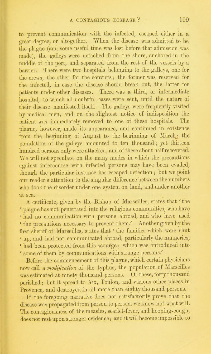 to prevent communication with the infected, escaped either in a great degree, or altogether. When the disease was admitted to be the plague (and some useful time was lost before that admission was made), the gaUeys were detached from the shore, anchored in the middle of the port, and separated from the rest of the vessels by a barrier. There were two hospitals belonging to the gaUeys, one for the crews, the other for the convicts; the former was reserved for the infected, in case the disease should break out, the latter for patients under other diseases. There was a third, or intermediate hospital, to wliich all doubtful cases were sent, until the nature of their disease manifested itseK. The galleys were frequently visited by medical men, and on the slightest notice of indisposition the patient was immediately removed to one of these hospitals. The plague, however, made its appearance, and continued in existence from the beginning of August to the beginning of Marchj the population of the galleys amounted to ten thousand; yet thirteen himdred persons only were attacked, and of tliese about haK recovered. We will not speculate on the many modes in which the precautions against intercourse with infected persons may have been evaded, though the particular instance has escaped detection; but we point our reader's attention to the singular difference between the numbers who took the disorder under one system on land, and under another at sea. A certificate, given by the Bishop of Marseilles, states that ' the ' plague has not penetrated into the rehgious communities, who have ' had no communication with persons abroad, and who have used ' the precautions necessary to prevent them.' Another given by the first sheriff of Marseilles, states that ' the famihes which were shut ' up, and had not communicated abroad, particularly the nunneries, ' had been protected from this scourge; which was introduced into ' some of them by communications with strange persons.' Before the commencement of this plague, which certain physicians now call a modification of the typhus, the population of Marseilles was estimated at ninety thousand persons. Of these, forty thousand perished; but it spread to Aix, Toulon, and various other places in Provence, and destroyed in all more than eighty thousand persons. If the foregoing narrative does not satisfactorily prove that the disease was propagated from person to person, we know not what will. The contagiousness of the measles, scarlet-fever, and hooping-cough, does not rest upon stronger evidence; and it will become impossible to
