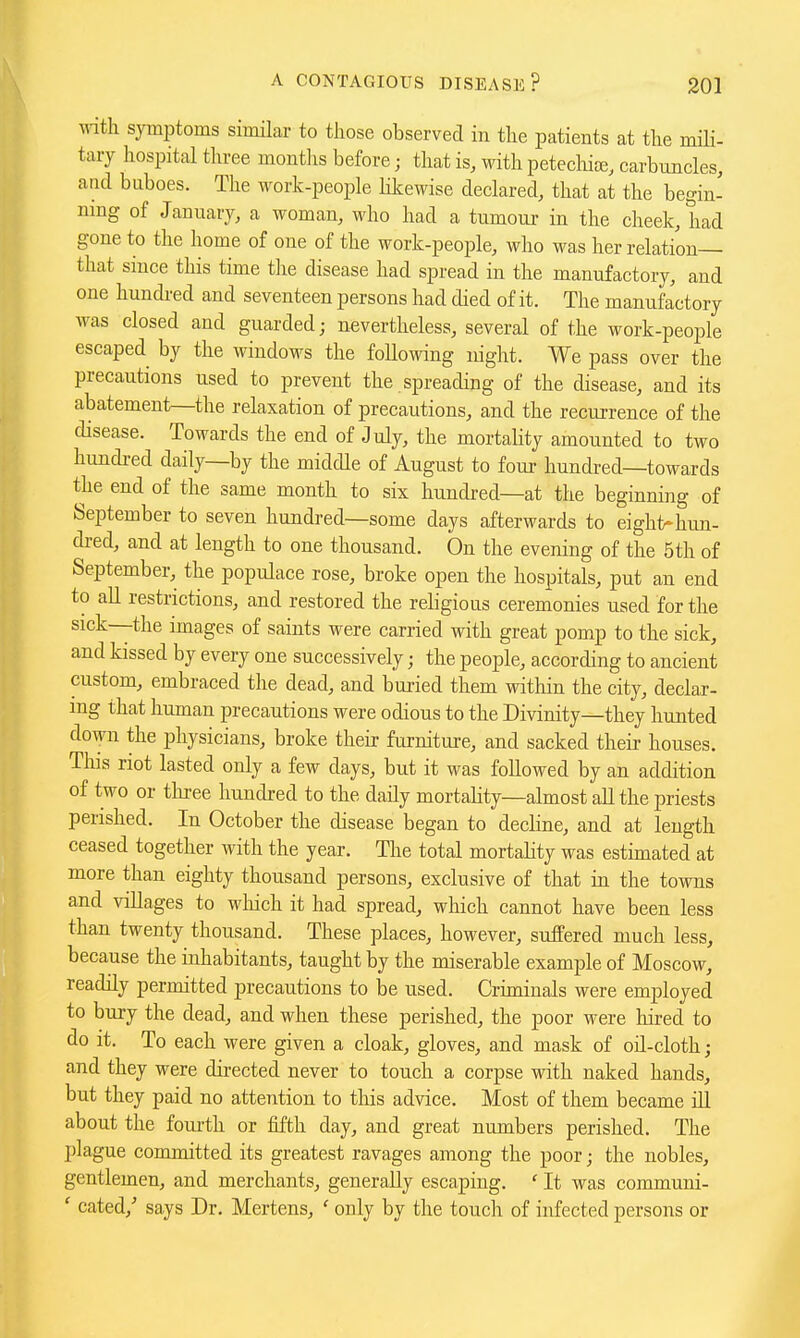 \Mth symptoms similar to those observed in tlie patients at the mili- tary hospital three montlis before; that is, with petechia;, carbuncles, and buboes. The work-people hkewise declared, that at the begin- nmg of January, a woman, who had a tumour in the cheek, had gone to the home of one of the work-people, who was her relation— that since this time the disease had spread in the manufactory, and one hundi-ed and seventeen persons had died of it. The manufactory was closed and guarded; nevertheless, several of the work-people escaped by the windows the following night. We pass over the precautions used to prevent the spreading of the disease, and its abatement—the relaxation of precautions, and the recurrence of the disease. Towards the end of July, the mortality amounted to two hundi-ed daily—by the middle of August to four hundred—towards the end of the same month to six hundred—at the beginning of September to seven hundj-ed—some days afterwards to eight-hun- dred, and at length to one thousand. On the evening of the 5th of September, the populace rose, broke open the hospitals, put an end to all restrictions, and restored the religious ceremonies used for the sick—the images of saints were carried with great pomp to the sick, and kissed by every one successively; the people, according to ancient custom, embraced the dead, and bui-ied them within the city, declar- ing that human precautions were odious to the Divinity—they hunted down the physicians, broke their furniture, and sacked their houses. Tliis riot lasted only a few days, but it was followed by an addition of two or tlu-ee hundred to the daily mortahty—almost all the priests perished. In October the disease began to decline, and at length ceased together with the year. The total mortality was estimated at more than eighty thousand persons, exclusive of that in the towns and villages to wliich it had spread, which cannot have been less than twenty thousand. These places, however, suffered much less, because the inhabitants, taught by the miserable example of Moscow, readily permitted precautions to be used. Criminals were employed to bury the dead, and when these perished, the poor were hired to do it. To each were given a cloak, gloves, and mask of oil-cloth; and they were directed never to touch a corpse with naked hands, but they paid no attention to tliis advice. Most of them became ill about the foui'th or fifth day, and great numbers perished. The plague committed its greatest ravages among the poor; the nobles, gentlemen, and merchants, generally escaping. ' It was communi- ' cated,^ says Dr. Mertens, ' only by the toucli of infected persons or