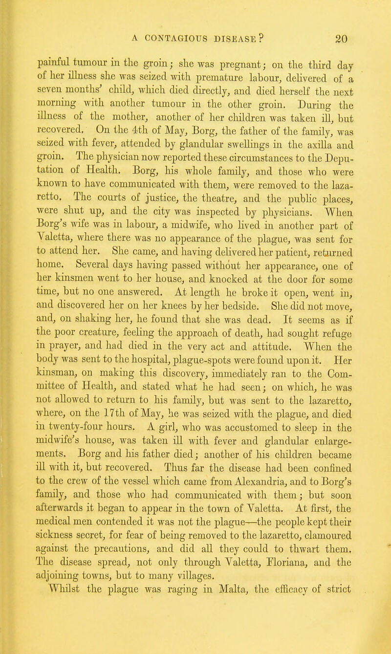pai}iful tumour in the groin; she was pregnant; on the tliird day of her iUness she was seized with premature labour, dehvered of a seven months' child, which died directly, and died herself the next morning with another tumour in the other groin. During the iUness of the mother, another of her children was taken iU, but recovered. On the 4th of May, Borg, the father of the family, was seized with fever, attended by glandular swellings in the axiUa and groin. The physician now reported these circumstances to the Depu- tation of Health. Borg, his whole family, and those who were known to have communicated with them, were removed to the laza- retto. The com-ts of justice, the theatre, and the public places, were shut up, and the city was inspected by physicians. When Borg's wife was in labour, a midwife, who lived in another part of Valetta, where there was no appearance of the plague, was sent for to attend her. She came, and having delivered her patient, returned home. Several days having passed without her appearance, one of her kinsmen went to her house, and knocked at the door for some time, but no one answered. At length he broke it open, went in, and discovered her on her knees by her bedside. She did not move, and, on shaking her, he found that she was dead. It seems as if the poor creatui-e, feeling the approach of death, had sought refuge in prayer, and had died in the very act and attitude. When the body was sent to the hospital, plague-spots were found upon it. Her kinsman, on making tliis discovery, immediately ran to the Com- mittee of Health, and stated what he had seen; on wliich, he was not allowed to return to his family, but was sent to the lazaretto, where, on the 17th of May, he was seized with the plague, and died in twenty-four hours. A girl, who was accustomed to sleep in the midirtTfe's house, was taken ill with fever and glandular enlarge- ments. Borg and his father died; another of his children became ill with it, but recovered. Thus far the disease had been confined to the crew of the vessel which came from Alexandria, and to Borg's family, and those who had communicated with them; but soon afterwards it began to appear in the town of Valetta. At first, the medical men contended it was not the plague—the people kept their sickness secret, for fear of being removed to the lazaretto, clamoured against the precautions, and did aU they could to thwart them. The disease spread, not only through Yaletta, Tloriana, and the adjoining towns, but to many villages. Wliilst the plague was raging in Malta, the efBcacy of strict