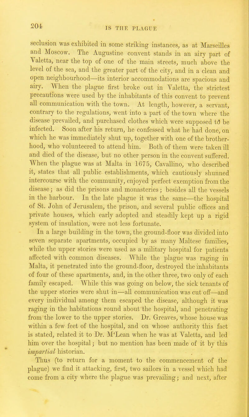 seclusion was exhibited iu some striking instances, as at Marseilles and Moscow, The Augustine convent stands in an airy part of Yaletta, near the top of one of the main streets, much above the level of the sea, and the greater part of the city, and in a clean and open neighbourhood—its interior accommodations are spacious and airy. When the plague first broke out in Valetta, the strictest precautions were used by the inhabitants of tliis convent to prevent all communication with the town. At length, however, a servant, contrary to tlie regulations, went into a part of the town where the disease prevailed, and purchased clothes which M^ere supposed td be infected. Soon after his retui-n, he confessed Avhat he had done, on wliich he was immediately shut up, together with one of the brother- hood, who volunteered to attend him. Both of them were taken ill and died of the disease, but no other person in the convent suffered. When the plague was at Malta in 1675, Cavallino, who described it, states that all public establishments, which cautiously shunned intercourse with the community, enjoyed perfect exemption from the disease; as did the prisons and monasteries; besides all the vessels in the harboiu-. In the late plague it was the same—the hospital of St. John of Jerusalem, the prison, and several public offices and private houses, which early adopted and steadily kept up a rigid system of insulation, were not less fortunate. In a large building in tlie town, the ground-floor was divided into seven separate apartments, occupied by as many Maltese families, wliile the upper stories were used as a military hospital for patients afPectcd with common diseases. Wliile the plague was raging in Malta, it penetrated into the ground-floor, destroyed the inliabitants of four of these apartments, and, in the other tliree, two only of each family escaped. Wliile this was going on below, the sick tenants of the upper stories were shut in—all communication was cut off—and every indi\'idual among them escaped the disease, althougli it was raging in the habitations round about the hospital, and penetrating from the lower to the upper stories. Dr. Greaves, whose house was witliin a few feet of the hospital, and on whose authority tins fact is stated, related it to Dr. M'Lean when he was at Valetta, and led liim over the hospital; but no mention has been made of it by this impartial historian. Thus (to retui'n for a moment to the commencement of the plague) we find it attacking, first, two sailors in a vessel wliich had come from a city where the plague was prevailing; and next, after