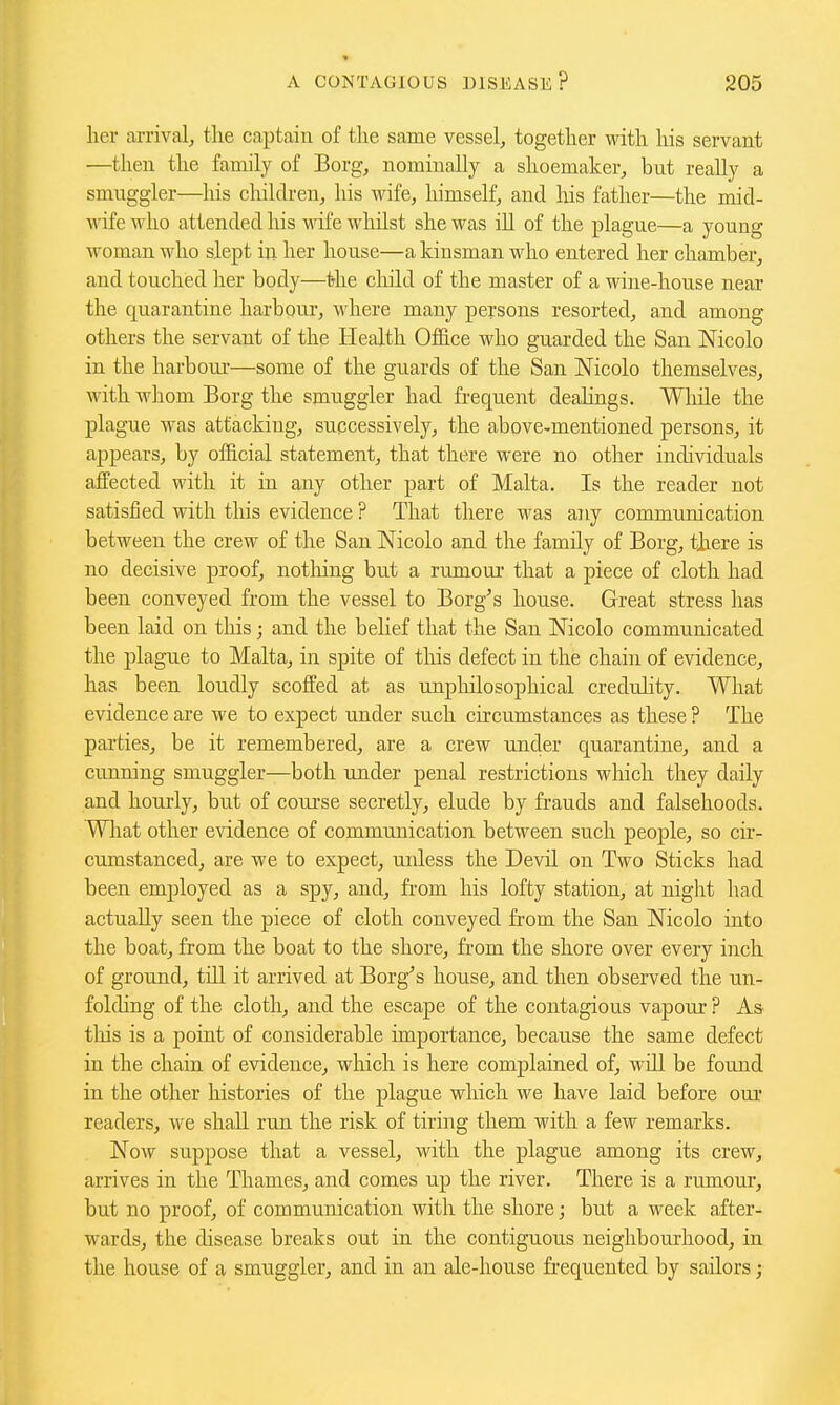 * A CONTAGIOUS DISEASE? 205 her arrival, tlie ca^jtain of the same vessel, together with his servant —then the family of Borg, nominally a shoemaker, but really a smuggler—his cliildren, liis wife, himself, and his father—the mid- wife fl'ho attended his wife whilst she was ill of the plague—a young woman who slept iji her house—a kinsman who entered her chamber, and touched her body—the cliild of the master of a wine-house near the quarantine harbour, where many persons resorted, and among others the servant of the Health Office who guarded the San Nicolo in the harbour—some of the guards of the San JNTicolo themselves, with whom Borg the smuggler had frequent deahngs. While the plague was attacking, successively, the above-mentioned persons, it appears, by official statement, that there were no other individuals affected with it in any other part of Malta, Is the reader not satisfied with this evidence ? That there was any communication between the crew of the San Nicolo and the family of Borg, there is no decisive proof, nothing but a rumour that a piece of cloth had been conveyed from the vessel to Borg's house. Great stress has been laid on this; and the belief that the San Nicolo communicated the plague to Malta, in spite of tliis defect in the chahi of evidence, has been loudly scoffed at as unpliilosophical creduhty. What evidence are we to expect under such circumstances as these ? The parties, be it remembered, are a crew under quarantine, and a cunning smuggler—both under penal restrictions which they daily and hourly, but of coui'se secretly, elude by frauds and falsehoods. What other evidence of communication between such people, so cir- cumstanced, are we to expect, uidess the Devil on Two Sticks had been employed as a spy, and, from his lofty station, at night had actually seen the piece of cloth conveyed fi-om the San Nicolo into the boat, from the boat to the shore, from the shore over every inch of ground, till it arrived at Borg's house, and then observed the un- folding of the cloth, and the escape of the contagious vapour ? As this is a point of considerable importance, because the same defect in the chain of evidence, which is here complained of, will be found in the other histories of the plague which we have laid before our readers, we shall run the risk of tiring them with a few remarks. Now suppose that a vessel, with the plague among its crew, arrives in the Thames, and comes up the river. There is a rumour, but no proof, of communication with the shore; but a week after- wards, the disease breaks out in the contiguous neighbourhood, in the house of a smuggler, and in an ale-house fi'equented by sailors j