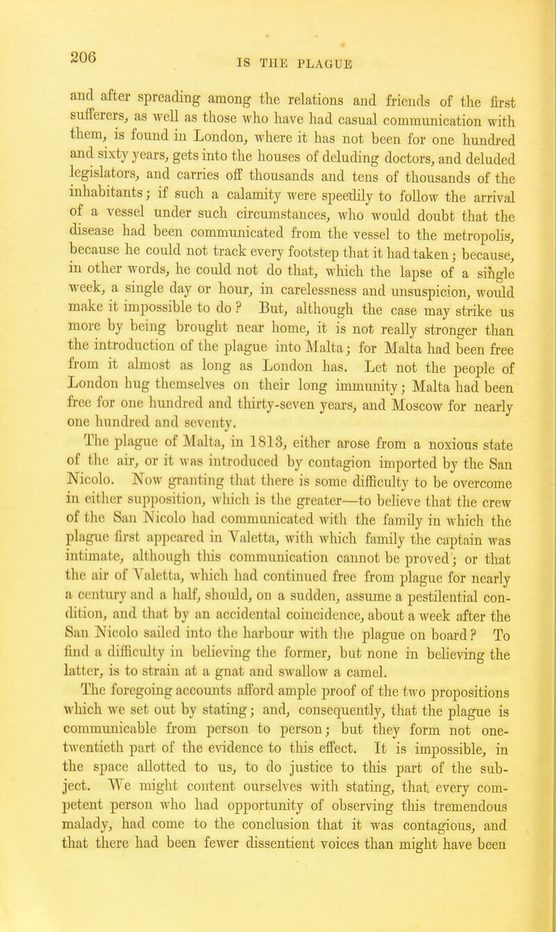 IS THE PLAGUE aucl after spreading among the relations and friends of the first sufferers, as well as those who have had casual communication with them, is found in London, where it has not been for one hundred and sixty years, gets into the houses of deluding doctors, and deluded legislators, and carries off thousands and tens of thousands of the inhabitants; if such a calamity were speedily to follow the arrival of a vessel under such cii-cumstances, who would doubt that the disease had been communicated from the vessel to the metropolis, because he could not track every footstep that it had taken; because^ in other words, he could not do that, which the lapse of a single week, a single day or hour, in carelessness and unsuspicion, would make it impossible to do ? But, although the case may strike us more by being brought near home, it is not really stronger than the introduction of the plague into Malta; for Malta had been free from it almost as long as London has. Let not the people of London hug themselves on their long immunity; Malta had been free for one hundred and thirty-seven yeai-s, and Moscow for nearly one hundred and seventy. The i^lague of Malta, in 1813, either arose from a noxious state of the air, or it was introduced by contagion imported by the Sau Nicolo. Now granting that there is some difficulty to be overcome in either supposition, M-hich is the greater—to believe that the crew of the San Nicolo had communicated with the family in Avhich the plague first appeared in Valetta, with which family the captain was intimate, although this communication cannot be proved; or that the air of Valetta, wliich had continued free from plague for nearly a centui-y and a half, should, on a sudden, assume a pestilential con- dition, and that by an accidental coincidence, about a week after the San Nicolo sailed into the harbour with the plague on board ? To find a difficulty in believing the former, but none in believing the latter, is to strain at a gnat and swallow a camel. The foregoing accounts afford ample proof of the two propositions which we set out by stating; and, consequently, that the plague is communicable from person to person; but they form not one- twentieth part of the evidence to this effect. It is impossible, in the space allotted to us, to do justice to tliis part of the sub- ject. We might content ourselves witli stating, that, every com- petent person who had opportunity of observing this tremendous malady, had come to the conclusion that it was contagious, and that there had been fewer dissentient voices than might have been