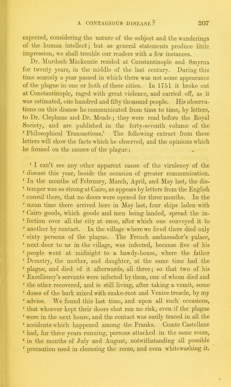 expected, considering the nature of the subject and the wanderings of tlie human intellect; but as general statements produce little impression, we shall trouble our readers with a few instances. Dr. Mm-doch Mackenzie resided at Constantinople and Smyrna for twenty years, in the middle of the last century. During this time scarcely a year passed in whiph there was not some appearance of the plague in one or both pf these cities. In 1751 it broke out at Constantinople, raged with great violence, and carried off, as it was estimated, one hundred and fifty thousand people. His observa- tions on tliis disease he communicated from time to time, by letters, to Dr. Clephane and Dr. Meade; they were read before the Koyal Society, and are published in the fortyrseventh volume of the ' Pliilosophical Transactions,' The following extract from these letters will show the facts which he observed, and the opinions which he formed on the causes of the plague; ' I can't see any other apparent cause of the virulency of the ' disease this year, beside the occasion of greater communication. ' In the months of February, March, April, and May last, the dis- ' temper was so strong at Cairo, as appears by letters from the Enghsh ' consul there, that no doors were opened for tliree months. In the ' mean time there arrived here in May last, four ships laden with ' Cairo goods, wliich goods and men being landed, spread the in- ' fection over all the city at once, after wliich one conveyed it to ' another by contact. In the village where we lived there died only ' sixty persons of the plague. The Trench ambassador's palace, ' next door to us in the village, was infected, because five of his ' people went at midnight to a bawdy-house, where the father ' Demetry, the mother, and daughter, at the same time had the ' plague, and died of it afterwards, all three; so that two of liis ' Excellency's servants were infected by them, one of whom died and ' the other recovered, and is still living, after taking a vomit, some ' doses of the bark mixed with snake-root and Yenice treacle, by my ' advice. We found tliis last time, and upon all such occasions, ' that whoever kept their doors shut ran no risk, even if the plague ' were in the next house, and the contact was easily traced in all the ' accidents which happened among the Pranks. Comte Castellane ' had, for tlu'ee years running, persons attacked in the same room, ' in the months of July and August, not-withstanding all possible ' precaution used in cleansing the room, and even whitewasliing it.