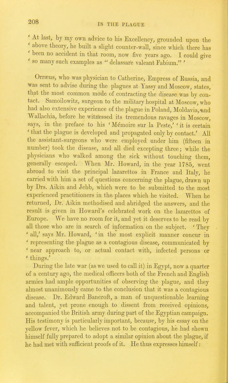 IS THE PLAGUE ' At last, by my own advice to Ms Excellency, grounded upon the ' above theory, he built a slight counter-wall, since which there has ' been no accident in that room, now five years ago. I could give ' so many such examples as  delassare valeant Fabium. ' Orrteus, who was physician to Catherine, Empress of Eussia, and was sent to advise during the plagues at Yassy and Moscow, states, that the most common mode of contracting the disease was by con- tact. Samoilowitz, surgeon to the military hospital at Moscow, who had also extensive experience of the plague in Poland, Moldavia,-and Wallachia, before he ^dtnessed its tremendous ravages in Moscow, says, in the preface to liis ' Memoire sur la Peste,' ' it is certain ' that the plague is developed and propagated only by contact.' All the assistant-sm-geons who were employed under liim (fifteen in number) took the disease, and all died excepting three; while the physicians who walked among the sick -wdthout toucliing them, generally escaped. When Mr. Howard, in the year 1785, went abroad to visit the principal lazarettos in Prance and Italy, he carried with him a set of questions concerning the plague, drawn up by Drs. Aikin and Jebb, which were to be submitted to the most experienced practitioners in the places whicli he visited. When he returned. Dr. Aikin methodised and abridged tlie answers, and the result is given in Howard's celebrated work on the lazarettos of Europe. We have no room for it, and yet it deserves to be read by aU those who are in search of information on the subject. ' They 'all,' E'ays Mr. Howard, 'in the most explicit manner concur in ' representing the plague as a contagious disease, communicated by ' near approach to, or actual contact with, infected persons or ' things.' Dnring the late war (as we used to call it) in Egypt, now a quarter of a centuiy ago, the medical officers both of the Prench and English armies had ample opportunities of observing the plague, and they almost unanimously came to the conclusion that it was a contagious disease. Dr. Edward Bancroft, a man of unquestionable learning and talent, yet prone enough to dissent fi'om received opinions, accompanied the British army dming part of the Egyptian campaign. His testimony is particularly important, because, by his essay on the yellow fevei', which he believes not to be contagious, he had shown himself fully prepared to adopt a similar opinion about the plague, if he had met with sufficient proofs of it. He thus expresses himself: