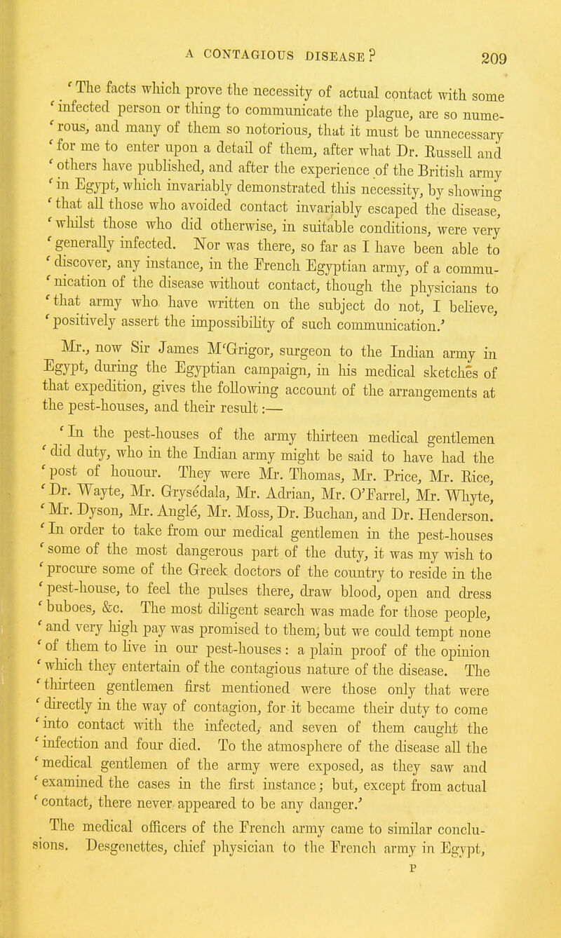 'The facts which prove the necessity of actual contact with some 'infected person or thing to communicate the plague, are so nume- 'rous, and many of them so notorious, that it must be unnecessary 'for me to enter upon a detail of them, after what Dr. RusseU and ' otliers have published, and after the experience of the British army ' in Egypt, which invariably demonstrated this necessity, by showing ' that all those who avoided contact invariably escaped the disease^ ' wliilst those who did otherwise, in suitable conditions, were very ' generaUy infected. Nor was there, so far as I have been able to ' discover, any instance, in the French Egyptian army, of a commu- ' nication of the disease without contact, though the physicians to ' that army who have written on the subject do not, I believe, ' positively assert the impossibility of such communication.' Mr., now Sir James M'Grigor, surgeon to the Indian army in Egypt, during the Egyptian campaign, in liis medical sketches of that expedition, gives the foUowing account of the arrangements at the pest-houses, and their result:— 'In the pest-houses of the army thirteen medical gentlemen ' did duty, who in the Indian army might be said to have had the ' post of honour. They were Mr. Thomas, Mr. Price, Mr. Rice, 'Dr. Wayte, Mr. Grysedala, Mr. Adrian, Mr. O'Earrel, Mr. Wliyte, ' Mr. Dyson, Mr. Angle, Mr. Moss, Dr. Buchan, and Dr. Henderson. ' In order to take from our medical gentlemen in the pest-houses ' some of the most dangerous part of the duty, it was my wish to ' procure some of the Greek doctors of the country to reside in the ' pest-house, to feel the pulses there, draw blood, open and dress ' buboes, &c. The most diligent search was made for those people, ' and very high pay was promised to them, but we could tempt none ' of them to live in our pest-houses: a plain proof of the opinion ' which they entertain of the contagious nature of the disease. The 'tliirteen gentlemen first mentioned were those only that were ' directly in the way of contagion, for it became their duty to come 'into contact -ndth the infected,- and seven of them caught the ' infection and four died. To the atmosphere of the disease all the 'medical gentlemen of the army were exposed, as they saw and ' examined the cases in the first instance; but, except from actual ' contact, there never, appeared to be any danger.' The medical officers of the French army came to similar conclu- sions. Desgenettes, chief physician to the French army in Egypt, p