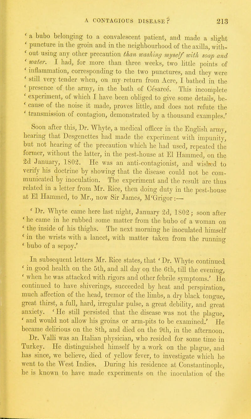 ' a bubo belonging to a convalescent patient, and made a slight ' puncture in the groin and in the neighbourhood of the axiUa, with- ' out using any other precaution than washing myself with soap and ' water. I had, for more than tlu-ee weeks, two little points of ' inflammation, corresponding to the two punctures, and they were * still very tender when, on my return from Acre, I bathed in the ' presence of the army, in the bath of Cesaree. Tliis incomplete ' experiment, of which I have been obliged to give some details, be- ' cause of the noise it made, proves little, and does not refute the ' transmission of contagion, demonstrated by a thousand examples/ Soon after this. Dr. Whyte, a medical officer in the English army, hearing that Desgenettes had made the experiment with impunity, but not hearing of the precaution which he had used, repeated the former, without the latter, in the pest-honse at El Hammed, on the 2d January, 1802. He was an anti-contagionist, and wislred to verify liis doctrine by showing that the disease could not be com- municated by inoculation. The experiment and the result are thus related in a letter from Mr. Eice, then doing duty in the pest-house at El Hammed, to Mr., now Sir James, M'Grigor :— ' Dr. Whyte came here last night, January 2d, 1802; soon after 'he came in he rubbed some matter from the bubo of a woman on ' the inside of liis thighs. The next morning he inoculated himself * in the wrists with a lancet, with matter taken from the running ' bubo of a sepoy.' In subsequent letters Mr. Eice states, that ' Dr. Whyte continued ' in good health on the 5th, and all day on the 6th, till the evening, ' when he was attacked with rigors and other febrile symptoms.' He continued to have shiverings, succeeded by heat and perspiration, much affection of the head, tremor of the limbs, a diy black tongue, great thii-st, a fuU, hard, irregular pulse, a great debility, and great anxiety. ' He still persisted that the disease was not the plague, ' and would not allow his groins or arm-pits to be examined.' He became delirious on the 8th, and died on the 9th, in the afternoon Dr. Valli was an Italian physician, who resided for some time in Turkey. He distinguished liimself by a work on the plague, and has since, we believe, died of yeUow fever, to investigate wliich he went to the West Indies. Duiing liis residence at Constantinople, lie is known to have made experiments on the inoculation of the