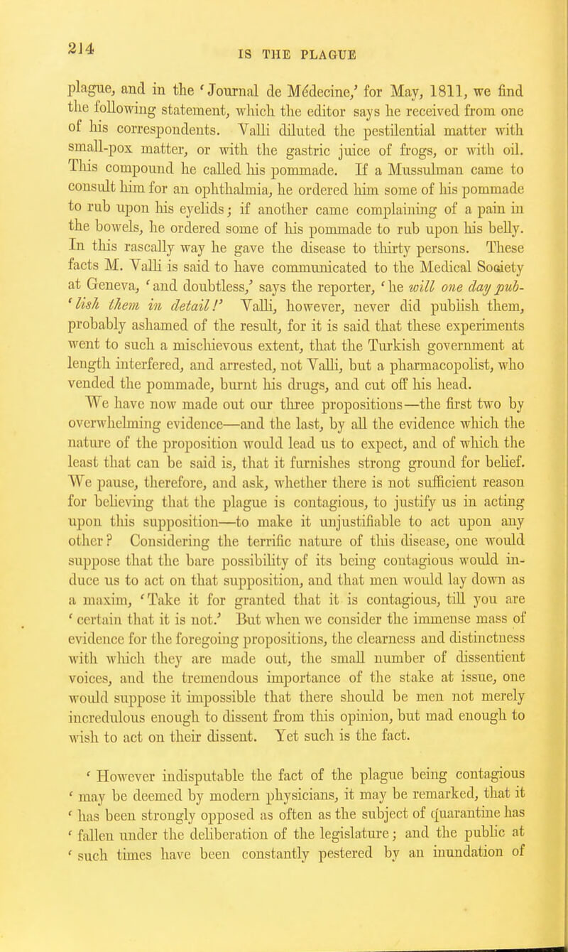 2J4 IS THE PLAGUE plague, and in the 'Journal de M(^decine/ for May, 1811, we find the foUowiug statement, which the editor says he received from one of his correspondents. Valli diluted the pestilential matter with small-pox matter, or with the gastric juice of frogs, or with oil. Tliis compound he called liis pommade. If a Mussulman came to consult him for an ophthalmia, he ordered him some of his pommade to rub upon his eyelids; if another came complaining of a pain m the boAvels, he ordered some of his pommade to rub upon his beUy. In tliis rascally way he gave the disease to tliirty persons. These facts M. Valli is said to have communicated to the Medical Sosiety at Geneva, ' and doubtless,' says the reporter, ' he will one day pub- 'lish them in detail!' VaUi, however, never did pubhsli them, probably ashamed of the result, for it is said that these experiments went to such a miscliievous extent, that the Turkish government at length interfered, and arrested, not VaUi, but a pharmacopolist, who vended the pommade, burnt his di-ugs, and cut off his head. We have now made out our three propositions—the fii'st two by overwhelming evidence—and the last, by all the evidence wliich the nature of the proposition would lead us to expect, and of which the least that can be said is, that it furnishes strong ground for beUef. We pause, therefore, and ask, whether there is not sufficient reason for beheving that the plague is contagious, to justify us in acting upon this supposition—to make it unjustifiable to act upon any other? Considering the terrific nature of this disease, one would suppose that the bare possibility of its being contagious would in- duce us to act on that supposition, and that men woidd lay down as a maxim, 'Take it for granted that it is contagious, till you are ' certain that it is not.' But when we consider the immense mass of evidence for the foregoing propositions, the clearness and distinctness with wliich they are made out, the small number of dissentient voices, and the tremendous importance of the stake at issue, one would suppose it impossible that there should be men not merely incredulous enough to dissent from tliis opinion, but mad enough to wish to act on their dissent. Yet such is the fact. ' However indisputable the fact of the plague being contagious ' may be deemed by modern physicians, it may be remarked, tliat it ' has been strongly opposed as often as the subject of c[uarantine has ' fallen under the dehberation of the legislature; and the pubhc at ' such times have been constantly pestered by an inundation of