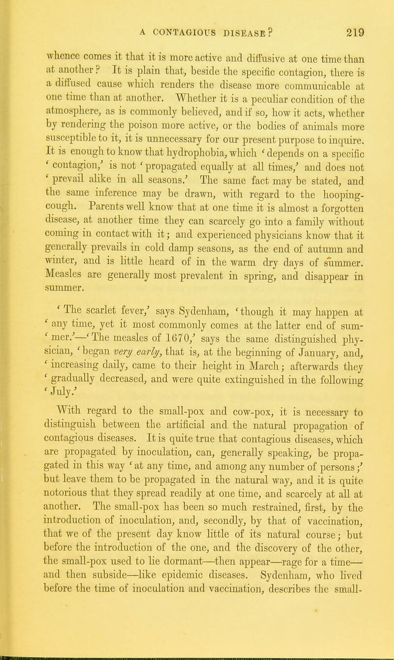 whence comes it that it is more active and diifusive at one time than at another ? It is plain that, beside the specific contagion, there is a diffused cause wliich renders the disease more communicable at one time than at another. Whether it is a pecuhar condition of the atmosphere, as is commonly believed, and if so, how it acts, whether by rendering the poison more active, or the bodies of animals more susceptible to it, it is unnecessary for our present purpose to inquire. It is enough to know that hydrophobia, wliich ' depends on a specific ' contagion,' is not ' propagated equally at aU times,' and does not ' prevail alike in aU seasons.-' The same fact may be stated, and the same inference may be drawn, with regard to the hooping- cough. Parents well know that at one time it is almost a forgotten disease, at another time they can scarcely go into a family without coming in contact with it; and experienced physicians know that it generally prevails in cold damp seasons, as the end of autumn and winter, and is little heard of in the warm dry days of summer. Measles are generally most prevalent in spring, and disappear in summer. ' The scarlet fever,' says Sydenham, ' though it may happen at ' any time, yet it most commonly comes at the latter end of sum- 'mer.'—'The measles of 1670,' says the same distinguished phy- sician, ' began veri/ early, that is, at the beginning of January, and^ ' increasing daily, came to their height in March; afterwards they ' gradually decreased, and were quite extinguished in the following ' July.' With regard to the small-pox and cow-pox, it is necessary to distinguish between the artificial and the natural propagation of contagious diseases. It is quite true that contagious diseases, which are propagated by inoculation, can, generally speaking, be propa- gated in this way ' at any time, and among any number of persons / but leave them to be propagated in the natural way, and it is quite notorious that they spread readily at one time, and scarcely at aU at another. The small-pox has been so much restrained, first, by the introduction of inoculation, and, secondly, by that of vaccination, that we of the present day know little of its natural course; but before the introduction of the one, and the discovery of the other, the small-pox used to He dormant—then appear—rage for a time— and then subside—^like epidemic diseases, Sydenham, who lived before the time of inoculation and vaccination, describes the small-