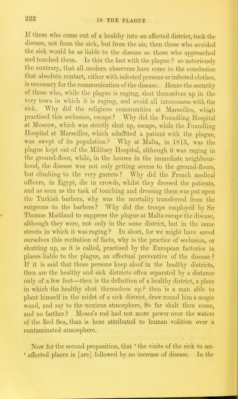 If those who come out of a healthy into an affected district, took the disease, not from the sick, but from the air, then those who avoided the sick would be as Liable to the disease as those who approached and touched them. Is this the fact with the plague ? so notoriously the contrary, that aU modern observers have come to the conclusion that absolute contact, either wdth infected persons or infected clothes, is necessary for the communication of the disease. Hence the security of those who, while the plague is raging, shut themselves up in the very town in which it is raging, and avoid all intercourse with the sick. Why did the rehgious communities at Marseilles, wliich practised tliis seclusion, escape ? Why did the Pomidling Hospital at Moscow, wluch was strictly shut up, escape, while the Pouudling Hospital at Marseilles, which admitted a patient with the plague, was swept of its population? Wliy at Malta, in 1813, was the plague kept out of the Military Hospital, although it was raging in the ground-floor, while, in the houses in the immediate neighboiu-- hood, the disease was not only getting access to the ground-floors, but climbing to the very garrets ? Wliy did the R-ench medical oflicers, in Egyjot, die in crowds, wliilst they di-essed the patients, and as soon as the task of touching and dressing them was put upon the Tui'kish barbers, why was the mortality transferred from the surgeons to the barbers ? Why did the troops employed by Sii* Tliomas Maitland to suppress the plague at Malta escape the disease, altliough they were, not only in the same district, but in the same streets in which it was raging ? In short, for we might have saved ourselves tliis recitation of facts, why is the practice of seclusion, or shutting up, as it is called, practised by the European factories in places liable to the plague, an effectual preventive of the disease ? If it is said that those persons keep aloof in the healthy districts, then are the healthy and sick districts often separated by a distance only of a few feet—then is the definition of a healthy district, a place in which the healthy shut themselves up ? then is a man able to plant himself in the midst of a sick district, draw rouud liim a magic wand, and say to the noxious atmosphere. So far shalt thou come, and no farther ? Moses's rod had not more power over the waters of the Eed Sea, than is here attributed to human volition over a contaminated atmosphere. Now for the second proposition, that ' the visits of the sick to un- ' affected places is [are] followed by no increase of disease. In the