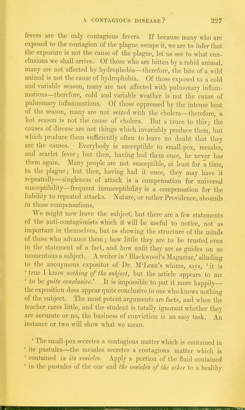 fevers are the only contagious fevers. If because many who are exposed to the contagion of the plague escape it, we are to infer that the exposiu-e is not the cause of the plague, let us see to what con- clusions we shall arrive. Of those who are bitten by a rabid animal, many are not affected by hydrophobia—therefore, the bite of a wild animal is not the cause of hydrophobia. Of those exposed to a cold and variable season, many are not affected with pulmonary inflam- mations—therefore, cold and variable weather is not the cause of pulmonary inflammations. Of those oppressed by the intense heat of the season, many are not seized with the cholera—therefore, a hot season is not the cause of cholera. But a truce to tins; the causes of disease are not things wliich invariably produce them, but which produce them sufficiently often to leave no doubt that they arc the causes. Everybody is susceptible to small-pox, measles, and scarlet fever; but then, having had them once, he never has them again. Many people are not susceptible, at least for a time, to the plague; but then, having had it once, they may have it repeatedly—singleness of attack is a compensation for universal susceptibility—frequent insusceptibility is a compensation for the liabihty to repeated attacks. Nature, or rather Providence, abounds in those compensations. We might now leave the subject, but there are a few statements of the anti-contagionists wliich it will be useful to notice, not as important in themselves, but as showing the structure of the minds of those who advance them; how Kttle they are to be trusted even in the statement of a fact, and how unfit they are as guides on so momentous a subject. A miter in' Blackwood's Magazine,' alluding to the anonymous expositor of Dr. McLean's wliims, says, it is 'true I know nothing of the subject, but the article appears to me ' to be quite conclusive.' It is impossible to put it more happily— the exposition does appear quite conclusive to one who knows nothing of the subject. The most potent arguments are facts, and when the teacher cares little, and the student is totally ignorant whether they are accui-ate or no, the business of conviction is an easy task. An instance or two will show what we mean. ' The smaU-pox secretes a contagious matter which is contained in ' its pustules—the measles secretes a contagious matter whicli is ' contained in its vesicles. Apply a portion of the fluid contained ' in the pustules of the one and the vesicles of the other to a healthy