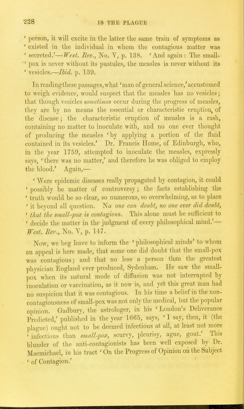 ' person, it will excite in the latter the same train of symptoms as ' existed in the individual in whom the contagious matter was ' secreted/—West. Rev., No. V, p. 138. 'And again : The small- pox is never mthout its pustules, the measles is never without its ' vesicles.—Idid. p. 139. In readingthese passages, what 'man of general science,' accustomed to weigh evidence, would suspect that the measles has no vesicles; that though vesicles sometivies occur during the progress of measles, they are by no means the essential or characteristic eruption, of the disease; the characteristic eruption of measles is a rash, containing no matter to inoculate with, and no one ever thought of producing the measles 'by applying a portion of the fluid contained in its vesicles.' Dr. Francis Home, of Ediubm-gh, who, in the year 1759, attempted to inoculate the measles, expressly says, ' there was no matter,' and therefore he was obliged to employ the blood.' Again,— ' Were epidemic diseases really propagated by contagion, it could ' possibly be matter of controversy; the facts establishing the ' truth would be so clear, so numerous, so overwhelming, as to place ' it beyond all question. 07ie can doiiht, no one ever did doubt, ' that the small-pox is contagious. Tliis alone must be suihcient to ' decide the matter in the judgment of every philosophical mind.'— West. Rev., No. V, p. 147. Now, we beg leave to inform the ' philosophical minds' to whom an ai)peal is here made, that some one did doubt that the smaU-pox was contagious; and that no less a person thali the greatest physician England ever produced, Sydenham. He saw the small- pox when its natural mode of diffusion was not interrupted by inoculation or vaccination, as it now is, and yet this great man had no suspicion that it was contagious. In his time a belief in the non- contagiousness of small-pox was not only the medical, but the popular opinion. Gadbui-y, the astrologer, in his 'London's Dehverance Predicted,' publislied in the year 1665, says, ' I say, then, it (the plague) ought not to be deemed infectious at all, at least not more ' iiSectious than small-pox, scurvy, pleurisy, ague, gout.' This blunder of the auti-coutagionists has been well exposed by Dr. Macmichael, in his tract' On the Progress of Opinion on the Subject ' of Contagion.'