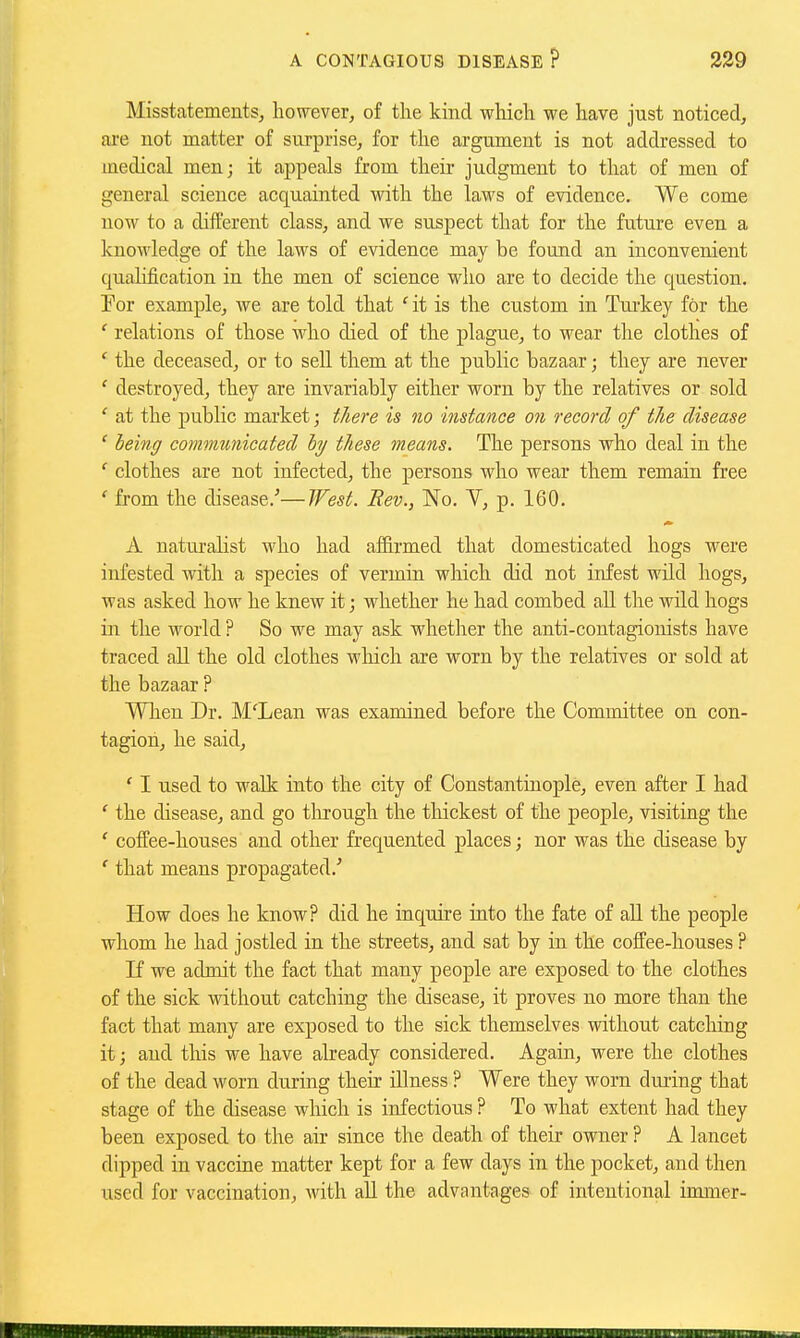 Misstatements^ however, of the kind which we have just noticed, are not matter of surprise, for the argument is not addressed to medical men; it appeals from their judgment to that of men of general science acquainted with the laws of evidence. We come now to a different class, and we suspect that for the future even a knowledge of the laws of evidence may be found an inconvenient qualification in the men of science who are to decide the question. For example, we are told that ' it is the custom in Tm-key for the ' relations of those who died of the plague, to wear the clothes of ' the deceased, or to sell them at the public bazaar; they are never ' destroyed, they are invariably either worn by the relatives or sold ' at the public market; t/iere is no instance on record of the disease ' being comtmrnicated hy these ineans. The persons who deal in the ' clothes are not infected, the persons who wear them remain free from the disease.'—West. Bev., No. V, p. 160. A natiu'alist who had affirmed that domesticated hogs were infested with a species of vermin which did not infest wild hogs, was asked how he knew it; whether he had combed aU the wild hogs in the world ? So we may ask whether the anti-contagioiiists have traced all the old clothes which are worn by the relatives or sold at the bazaar ? WTien Dr. M'Lean was examined before the Committee on con- tagion, he said, ' I used to walk into the city of Constantinople, even after I had ' the disease, and go through the thickest of the people, visiting the ' coffee-houses and other frequented places; nor was the disease by ' that means propagated.' How does he know? did he inquire into the fate of aU the people whom he had jostled in the streets, and sat by in the coffee-houses ? If we admit the fact that many people are exposed to the clothes of the sick ivithout catching the disease, it proves no more than the fact that many are exposed to the sick themselves without catching it; and this we have already considered. Again, were the clothes of the dead worn during their illness ? Were they worn during that stage of the disease which is infectious ? To what extent had they been exposed to the air since the death of their owner ? A lancet dipped in vaccine matter kept for a few days in the pocket, and then used for vaccination, with all the advantages of intentional immer-