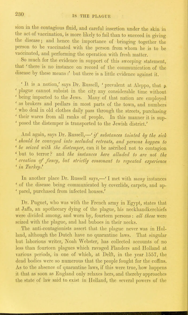 IS THE PLAGUK sion iu the contagious fluid, and careiiil insertion under the skin in the act of vaccination, is more likely to fail than to succeed in giving the disease; and hence the importance of bringing together the person to be vaccinated with the person from whom he is to be vaccinated, and performing the operation with fresh matter. So much for the evidence in support of this sweeping statement, that 'there is no instance on record of the communication of the disease by these means but there is a little evidence against it. ' It is a notion,' says Dr. Eussell, ' prevalent at Aleppo, that ji ' plague cannot subsist in the city any considerable time without ' being imparted to the Jews. Many of that nation are employed ' as brokers and pedlars in most parts of the to-woi, and numbers ' who deal in old clothes daily pass through the streets, pm-chasing ' their wares from all ranks of people. In tliis manner it is sup- * posed the distemper is transported to the Jewish district.' And again, says Dr. Eussell,—' if substances tainted by the sick ' should be conveyed into secluded retreats, and persons happen to ' be seized with the distemper, can it be ascribed not to contagion ' but to terror ? and the instances here alluded to are not the ' creation of fancy, but strictly consonant to repeated experience ' in Turkey.' In another place Dr. EusseU says,—'I met with many instances ' of the disease being communicated by coverlids, carpets, and ap- ' parelj purchased from iufected houses.' Dr. Pugnet, wlio was with the French army in Egypt, states that at Jafl'a, an apothecary dying of the plague, his neckhandkercliiefs were divided among, and worn by, fourteen persons: all these were seized with the plague, and had buboes in their necks. The anti-contagionists assert that the plague never was in Hol- land, although the Dutch have no quarantine laws. That singular but laborious writer, Noah Webster, has collected accounts of no less than fourteen plagues wliich ravaged Flanders and Holland at various periods, in one of wliich, at Delft, in the year 1557, the dead bodies were so numerous that the people fought for the cofRns. As to the absence of quarantine laws, if this were true, how happens it that as soon as England only relaxes hers, and thereby approaches the state of law said to exist in HoUand, the several pow ers of the
