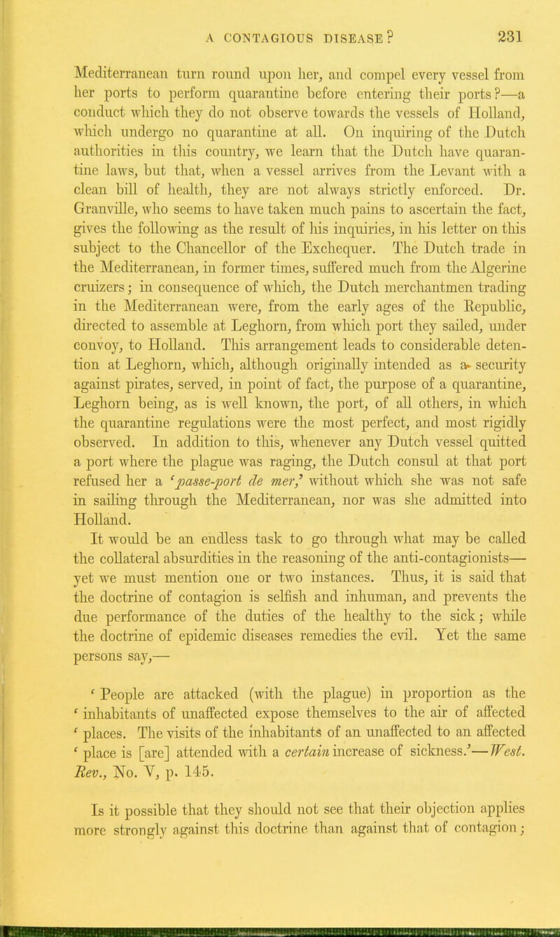 Mediterranean turn round upon lier, and compel every vessel from her ports to perform quarantine before entering their ports?—a conduct which they do not observe towards the vessels of Holland, wliich undergo no quarantine at all. On inquiring of the Dutch authorities in tliis country, we learn that the Dutch have quaran- tine laws, but that, when a vessel arrives fi-om the Levant with a clean bill of health, they are not always strictly enforced. Dr. Granville, who seems to have taken much pains to ascertain the fact, gives the following as the result of his inquiries, in his letter on tliis subject to the Chancellor of the Exchequer. The Dutch trade in the Mediterranean, in former times, suffered much from the Algerine cruizers; in consequence of wliich, the Dutch merchantmen trading in the Mediterranean were, from the early ages of the Eepublic, dii-ected to assemble at Leghorn, from wliich port they sailed, under convoy, to Holland. Tliis arrangement leads to considerable deten- tion at Leghorn, which, although originally intended as a- security against pii-ates, served, in point of fact, the purpose of a quarantine, Leghorn being, as is well known, the port, of all others, in which the quarantine regulations were the most perfect, and most rigidly observed. In addition to tliis, whenever any Dutch vessel quitted a port where the plague was raging, the Dutch consul at that port refused her a 'passe-port de mer,' without which she was not safe in sailing through the Mediterranean, nor was she admitted into Holland. It would be an endless task to go tlu'ougli what may be caUed the collateral absurdities in the reasoning of the anti-contagionists— yet we must mention one or two instances. Thus, it is said that the doctrine of contagion is selfish and inhuman, and prevents the due performance of the duties of the healthy to the sick; while the doctrine of epidemic diseases remedies the evil. Yet the same persons say,— ' People are attacked (with the plague) in proportion as the ' inhabitants of unaffected expose themselves to the air of affected ' places. The visits of the inhabitants of an unaffected to an affected ' place is [are] attended with a cerifa?^ increase of sickness.''—West. Bev., No. Y, p. 14..5. Is it possible that they should not see that their objection applies more strongly against this doctrine than against that of contagion;
