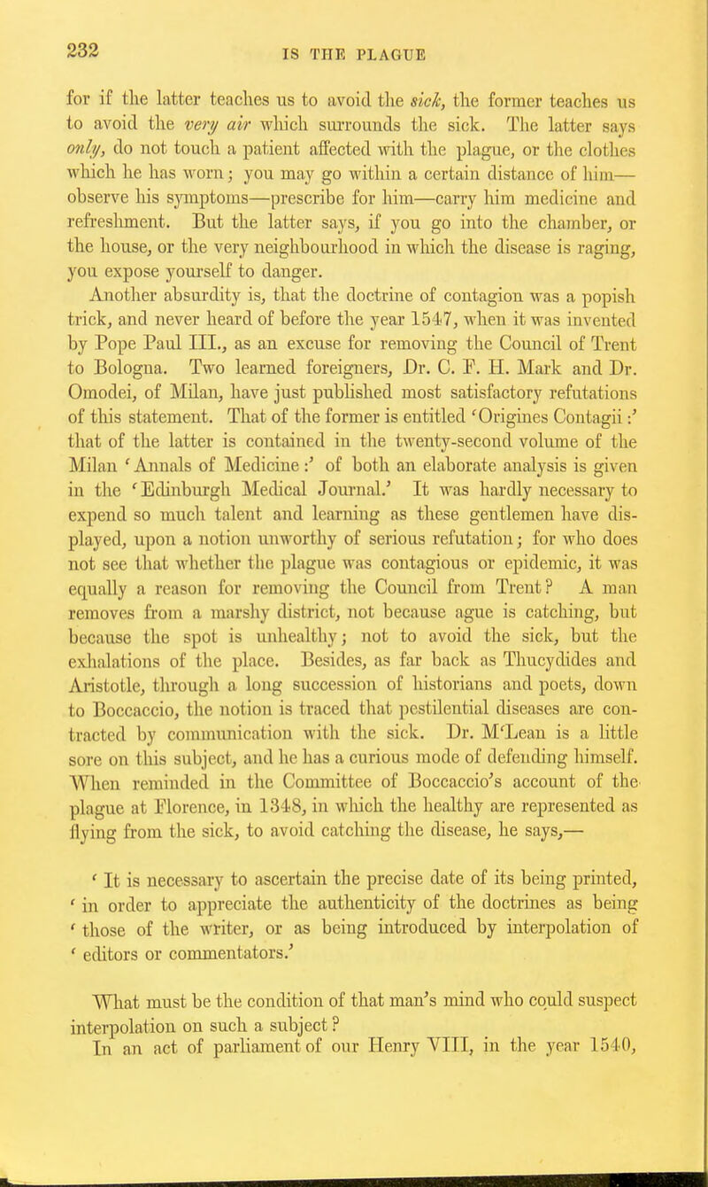 for if the latter teaches us to avoid the sick, the former teaches us to avoid the ver?/ air wliich suiTounds the sick. Tlie latter says only, do not touch a patient affected with the plague, or the clothes which he has worn; you may go within a certain distance of him— observe his symptoms—prescribe for him—carry him medicine and refreshment. But the latter says, if you go into the chamber, or the house, or the very neighbourhood in wliicli the disease is raging, you expose yourself to danger. Another absurdity is, that the doctrine of contagion was a popish trick, and never heard of before the year 1547, when it was invented by Pope Paul III., as an excuse for removing the Council of Trent to Bologna. Two learned foreigners. Dr. C. P. H. Mark and Dr. Omodei, of Milan, have just pubUshed most satisfactory refutations of tliis statement. That of the former is entitled 'Origines Contagii that of the latter is contained in the twenty-second volume of the Milan ' Annals of Medicineof both an elaborate analysis is given in the ' Edinburgh Medical Jom-nal.' It was hardly necessary to expend so much talent and learning as these gentlemen have dis- played, upon a notion unworthy of serious refutation; for who does not see that whether the plague was contagious or epidemic, it was equally a reason for removing the Council from Trent? A man removes from a marshy district, not because ague is catching, but because the spot is unhealthy; not to avoid the sick, but the exlialations of the place. Besides, as far back as Thucydides and Aristotle, through a long succession of historians and poets, down to Boccaccio, the notion is traced that pestilential diseases are con- tracted by communication with the sick. Dr. M'Leau is a little sore on this subject, and he has a curious mode of defending himself. When reminded in the Committee of Boccaccio^s account of the^ plague at Florence, in 1348, in wliich the healthy are represented as flying from the sick, to avoid catching the disease, he says,— ' It is necessary to ascertain the precise date of its being printed, ' in order to appreciate the authenticity of the doctrines as being ' those of the writer, or as being introduced by interpolation of ' editors or commentators.' Wliat must be the condition of that man's mind who could suspect interpolation on such a subject ? In an act of parliament of our Henry VIII, in the year 1540,