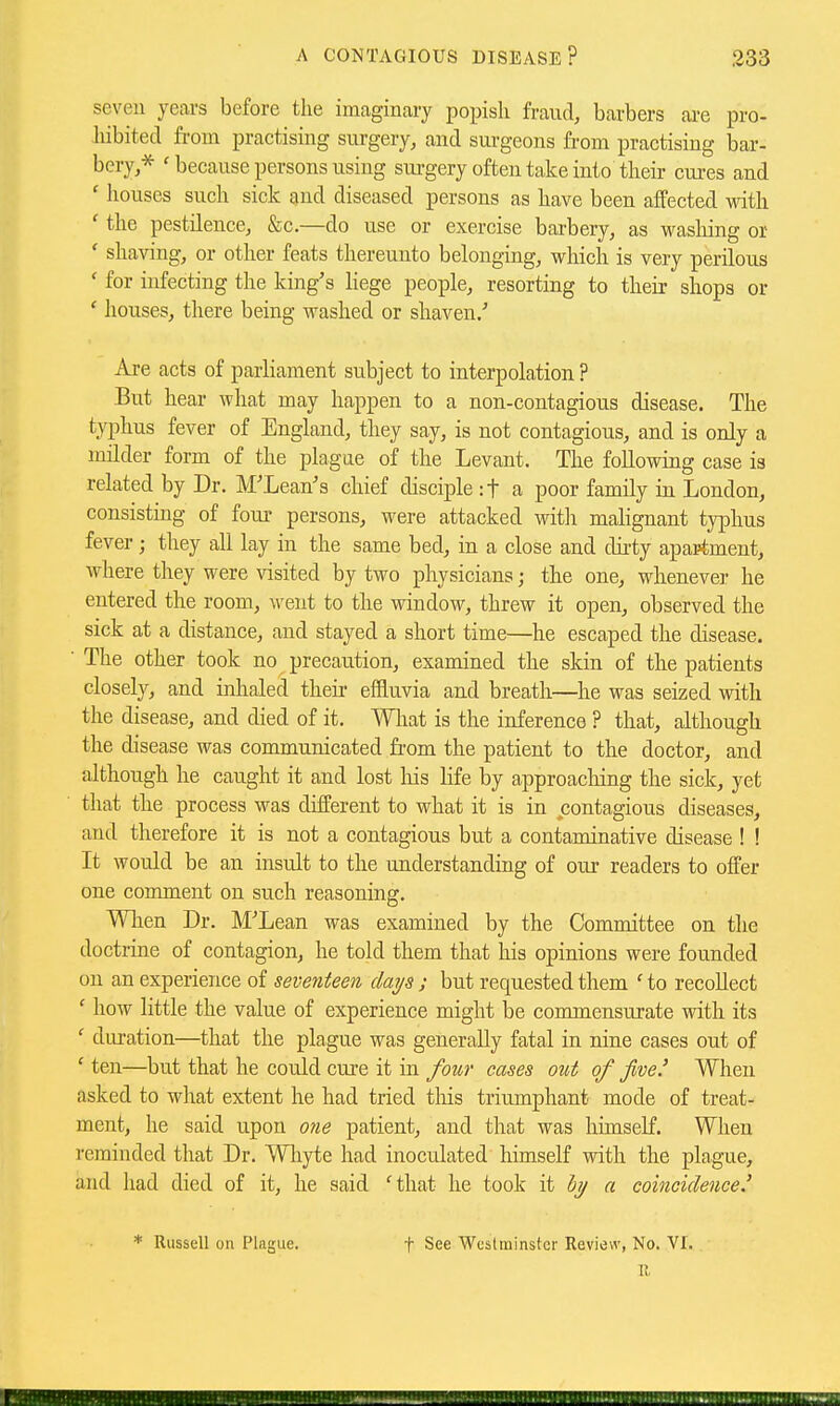 seven years before the imaginary popish fraud, barbers are pro- Mbited fi-om practising surgery, and sui'geons from practising bar- bery,* ' because persons using sm-gery often take into their cures and ' houses such sick and diseased persons as have been affected with ' the pestilence, &c.—do use or exercise barbery, as washing or ' shaving, or other feats thereunto belonging, which is very perilous ' for infecting the king's Hege people, resorting to their shops or ' houses, there being washed or shaven/ Are acts of parliament subject to interpolation ? But hear what may happen to a non-contagious disease. The typhus fever of England, they say, is not contagious, and is only a milder form of the plague of the Levant. The following case is related by Dr. M'Lean's chief disciple :t a poor family in London, consisting of four persons, were attacked with malignant typhus fever; they all lay in the same bed, in a close and dii-ty apartment, where they were visited by two physicians; the one, wlienevei- he entered the room, M-ent to the window, threw it open, observed the sick at a distance, and stayed a short time—he escaped the disease. The other took no precaiition, examined the skin of the patients closely, and inhaled theii- effluvia and breath—he was seized with the disease, and died of it. Wliat is the inference ? that, although the disease was communicated from the patient to the doctor, and although he caught it and lost his life by approaching the sick, yet that the process was different to what it is in contagious diseases, and therefore it is not a contagious but a contaminative disease ! ! It would be an insult to the understanding of our readers to offer one comment on such reasoning. Wlien Dr. M'Lean was examined by the Committee on the doctrine of contagion, he told them that his opinions were founded on an experience of seventeen days ; but requested them ' to recoUect ' how little the value of experience might be commensurate with its ' duration—that the plague was generally fatal in nine cases out of ' ten—but that he could cure it in four cases out of five.' When asked to wliat extent he had tried this triumphant mode of treat- ment, he said upon 07ie patient, and that was himself. When reminded that Dr. Wliyte had inoculated himself with the plague, and had died of it, he said 'that he took it bi/ a coincidence.' Russell on Plague. t See Westminster Review, No. VI. IJ,